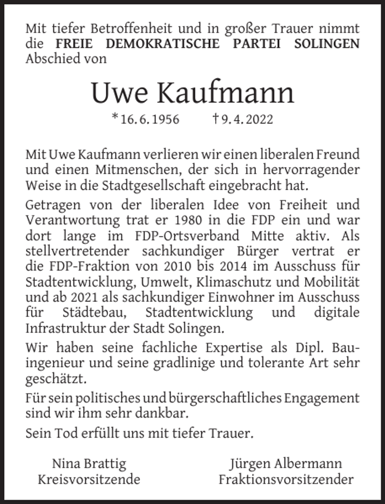 <p>Mit tiefer Betroffenheit und in großer Trauer nimmt<br />die FREIE DEMOKRATISCHE PARTEI SOLINGEN<br />Abschied von</p><p>Uwe Kaufmann<br />* 16. 6. 1956</p><p>† 9. 4. 2022</p><p>Mit Uwe Kaufmann verlieren wir einen liberalen Freund<br />und einen Mitmenschen, der sich in hervorragender<br />Weise in die Stadtgesellschaft eingebracht hat.<br />Getragen von der liberalen Idee von Freiheit und<br />Verantwortung trat er 1980 in die FDP ein und war<br />dort lange im FDP-Ortsverband Mitte aktiv. Als<br />stellvertretender sachkundiger Bürger vertrat er<br />die FDP-Fraktion von 2010 bis 2014 im Ausschuss für<br />Stadtentwicklung, Umwelt, Klimaschutz und Mobilität<br />und ab 2021 als sachkundiger Einwohner im Ausschuss<br />für Städtebau, Stadtentwicklung und digitale<br />Infrastruktur der Stadt Solingen.<br />Wir haben seine fachliche Expertise als Dipl. Bauingenieur und seine gradlinige und tolerante Art sehr<br />geschätzt.<br />Für sein politisches und bürgerschaftliches Engagement<br />sind wir ihm sehr dankbar.<br />Sein Tod erfüllt uns mit tiefer Trauer.<br />Nina Brattig<br />Kreisvorsitzende</p><p>Jürgen Albermann<br />Fraktionsvorsitzender</p>