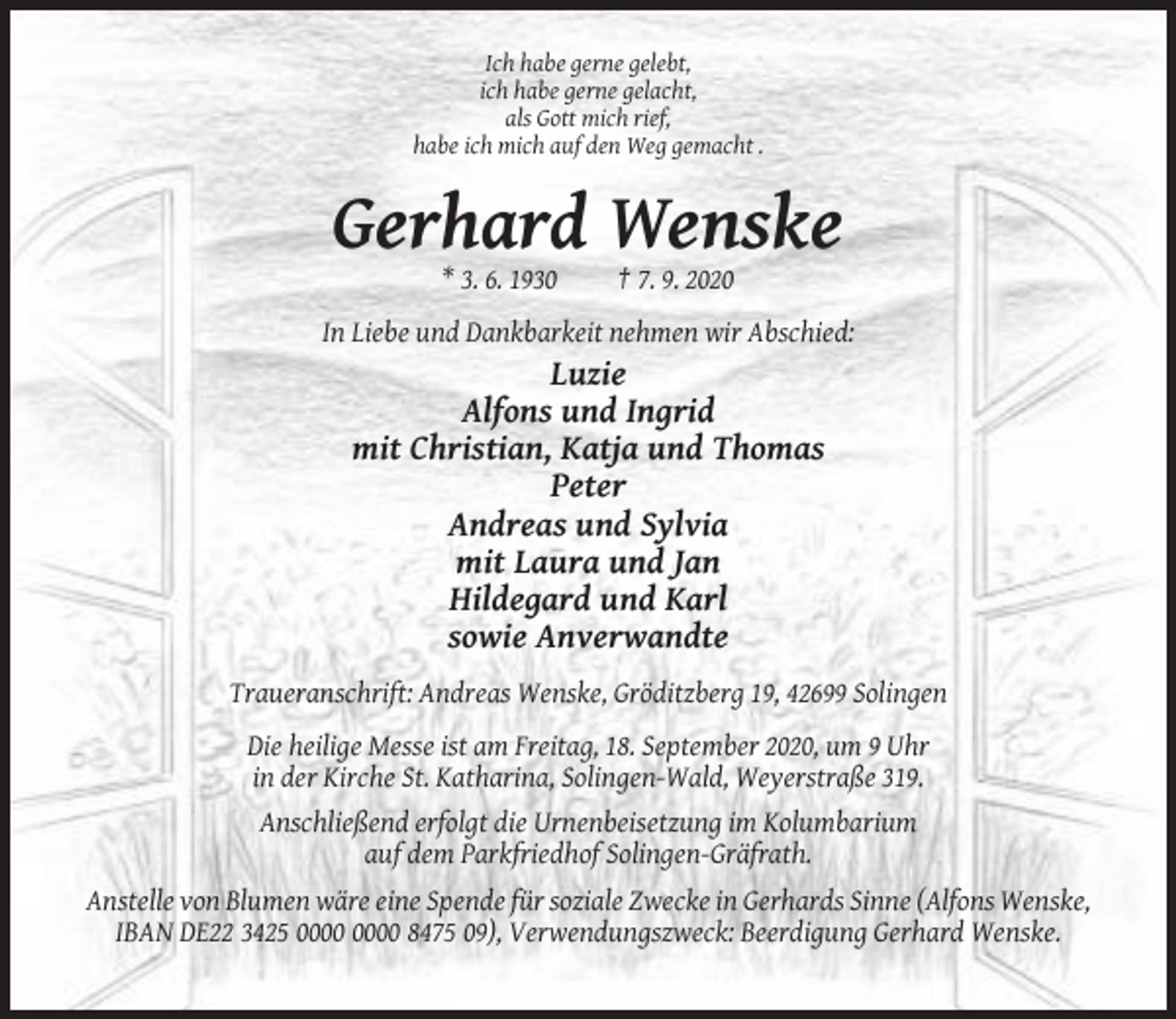 <p>Ich habe gerne gelebt,<br />ich habe gerne gelacht,<br />als Gott mich rief,<br />habe ich mich auf den Weg gemacht .</p><p>Gerhard Wenske<br />* 3. 6. 1930</p><p>† 7. 9. 2020</p><p>In Liebe und Dankbarkeit nehmen wir Abschied:</p><p>Luzie<br />Alfons und Ingrid<br />mit Christian, Katja und Thomas<br />Peter<br />Andreas und Sylvia<br />mit Laura und Jan<br />Hildegard und Karl<br />sowie Anverwandte<br />Traueranschrift: Andreas Wenske, Gröditzberg 19, 42699 Solingen<br />Die heilige Messe ist am Freitag, 18. September 2020, um 9 Uhr<br />in der Kirche St. Katharina, Solingen-Wald, Weyerstraße 319.<br />Anschließend erfolgt die Urnenbeisetzung im Kolumbarium<br />auf dem Parkfriedhof Solingen-Gräfrath.<br />Anstelle von Blumen wäre eine Spende für soziale Zwecke in Gerhards Sinne (Alfons Wenske,<br />IBAN DE22 3425 8475 09), Verwendungszweck: Beerdigung Gerhard Wenske.</p>