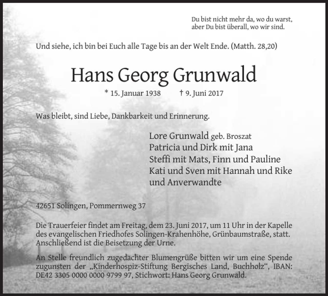 <p>Du bist nicht mehr da, wo du warst,<br />aber Du bist überall, wo wir sind.</p><p>Und siehe, ich bin bei Euch alle Tage bis an der Welt Ende. (Matth. 28,20)</p><p>Hans Georg Grunwald<br />* 15. Januar 1938</p><p>† 9. Juni 2017</p><p>Was bleibt, sind Liebe, Dankbarkeit und Erinnerung.</p><p>Lore Grunwald geb. Broszat<br />Patricia und Dirk mit Jana<br />Steffi mit Mats, Finn und Pauline<br />Kati und Sven mit Hannah und Rike<br />und Anverwandte<br />42651 Solingen, Pommernweg 37<br />Die Trauerfeier findet am Freitag, dem 23. Juni 2017, um 11 Uhr in der Kapelle<br />des evangelischen Friedhofes Solingen-Krahenhöhe, Grünbaumstraße, statt.<br />Anschließend ist die Beisetzung der Urne.<br />An Stelle freundlich zugedachter Blumengrüße bitten wir um eine Spende<br />zugunsten der „Kinderhospiz-Stiftung Bergisches Land, Buchholz“, IBAN:<br />DE42 3305 9797, Stichwort: Hans Georg Grunwald.</p>