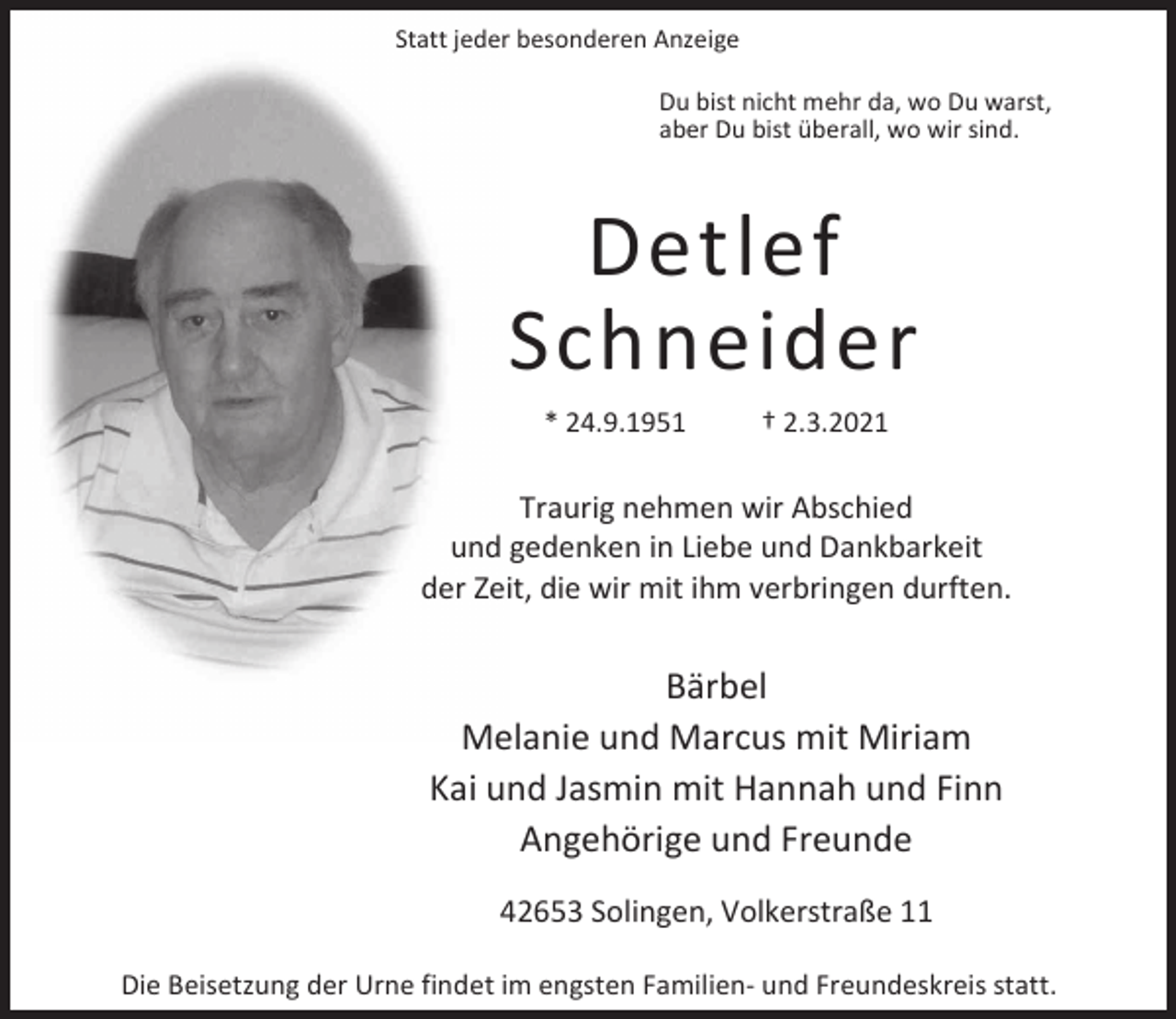 <p>Statt jeder besonderen Anzeige<br />Du bist nicht mehr da, wo Du warst,<br />aber Du bist überall, wo wir sind.</p><p>Detlef<br />Schneider<br />* 24.9.1951</p><p>† 2.3.2021</p><p>Traurig nehmen wir Abschied<br />und gedenken in Liebe und Dankbarkeit<br />der Zeit, die wir mit ihm verbringen durften.</p><p>Bärbel<br />Melanie und Marcus mit Miriam<br />Kai und Jasmin mit Hannah und Finn<br />Angehörige und Freunde<br />42653 Solingen, Volkerstraße 11<br />Die Beisetzung der Urne findet im engsten Familien- und Freundeskreis statt.</p>