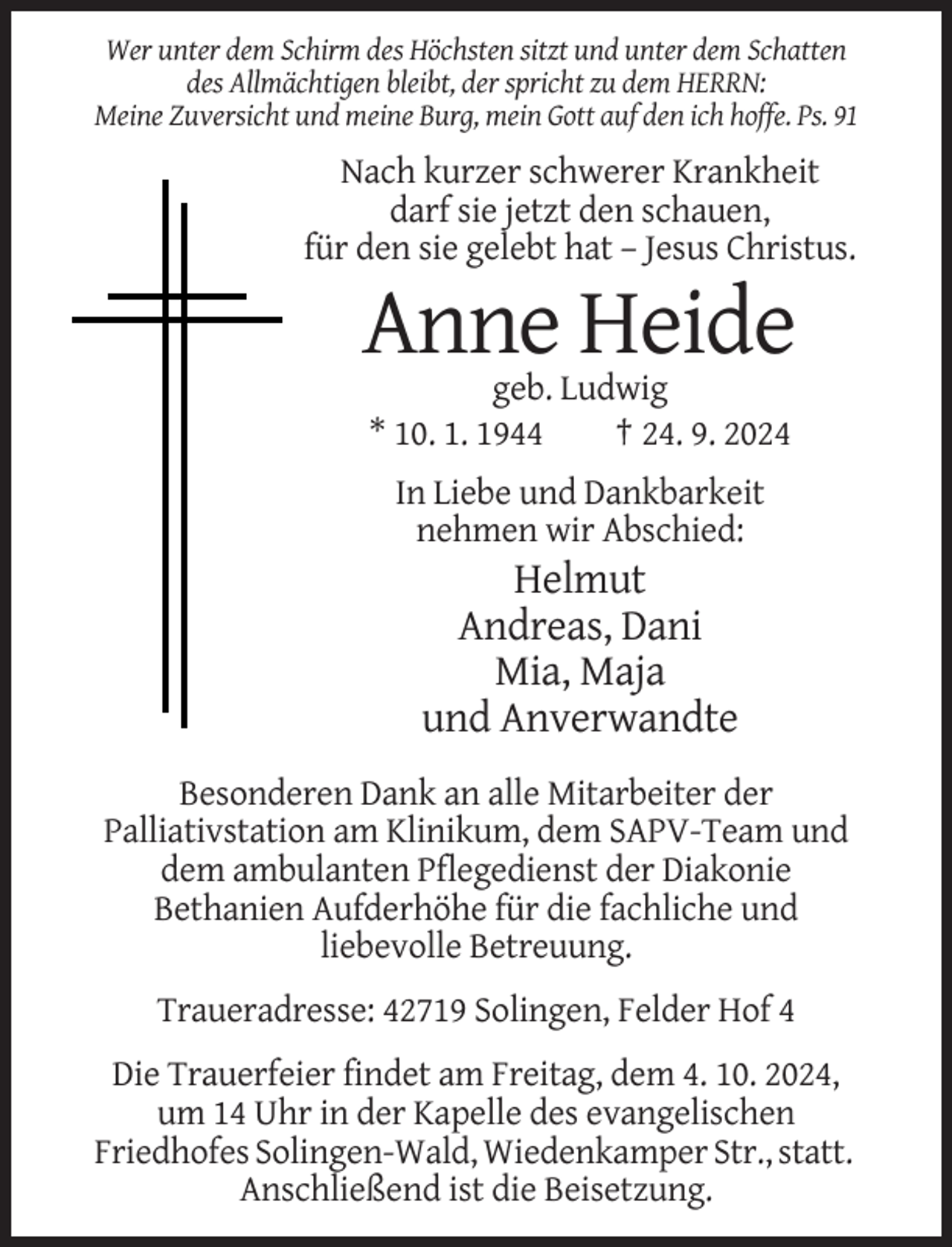 <p>Wer unter dem Schirm des Höchsten sitzt und unter dem Schatten<br />des Allmächtigen bleibt, der spricht zu dem HERRN:<br />Meine Zuversicht und meine Burg, mein Gott auf den ich hoffe. Ps. 91</p><p>Nach kurzer schwerer Krankheit<br />darf sie jetzt den schauen,<br />für den sie gelebt hat – Jesus Christus.</p><p>Anne Heide<br />geb. Ludwig<br />* 10. 1. 1944<br />† 24. 9. 2024<br />In Liebe und Dankbarkeit<br />nehmen wir Abschied:</p><p>Helmut<br />Andreas, Dani<br />Mia, Maja<br />und Anverwandte<br />Besonderen Dank an alle Mitarbeiter der<br />Palliativstation am Klinikum, dem SAPV-Team und<br />dem ambulanten Pflegedienst der Diakonie<br />Bethanien Aufderhöhe für die fachliche und<br />liebevolle Betreuung.<br />Traueradresse: 42719 Solingen, Felder Hof 4<br />Die Trauerfeier findet am Freitag, dem 4. 10. 2024,<br />um 14 Uhr in der Kapelle des evangelischen<br />Friedhofes Solingen-Wald, Wiedenkamper Str., statt.<br />Anschließend ist die Beisetzung.</p>