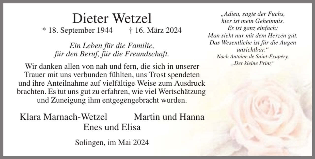 <p>Dieter Wetzel<br />* 18. September 1944</p><p>† 16. März 2024</p><p>Ein Leben für die Familie,<br />für den Beruf, für die Freundschaft.<br />Wir danken allen von nah und fern, die sich in unserer<br />Trauer mit uns verbunden fühlten, uns Trost spendeten<br />und ihre Anteilnahme auf vielfältige Weise zum Ausdruck<br />brachten. Es tut uns gut zu erfahren, wie viel Wertschätzung<br />und Zuneigung ihm entgegengebracht wurden.</p><p>Klara Marnach-Wetzel<br />Martin und Hanna<br />Enes und Elisa<br />Solingen, im Mai 2024</p><p>„Adieu, sagte der Fuchs,<br />hier ist mein Geheimnis.<br />Es ist ganz einfach:<br />Man sieht nur mit dem Herzen gut.<br />Das Wesentliche ist für die Augen<br />unsichtbar.“<br />Nach Antoine de Saint-Exupéry,<br />„Der kleine Prinz“</p>