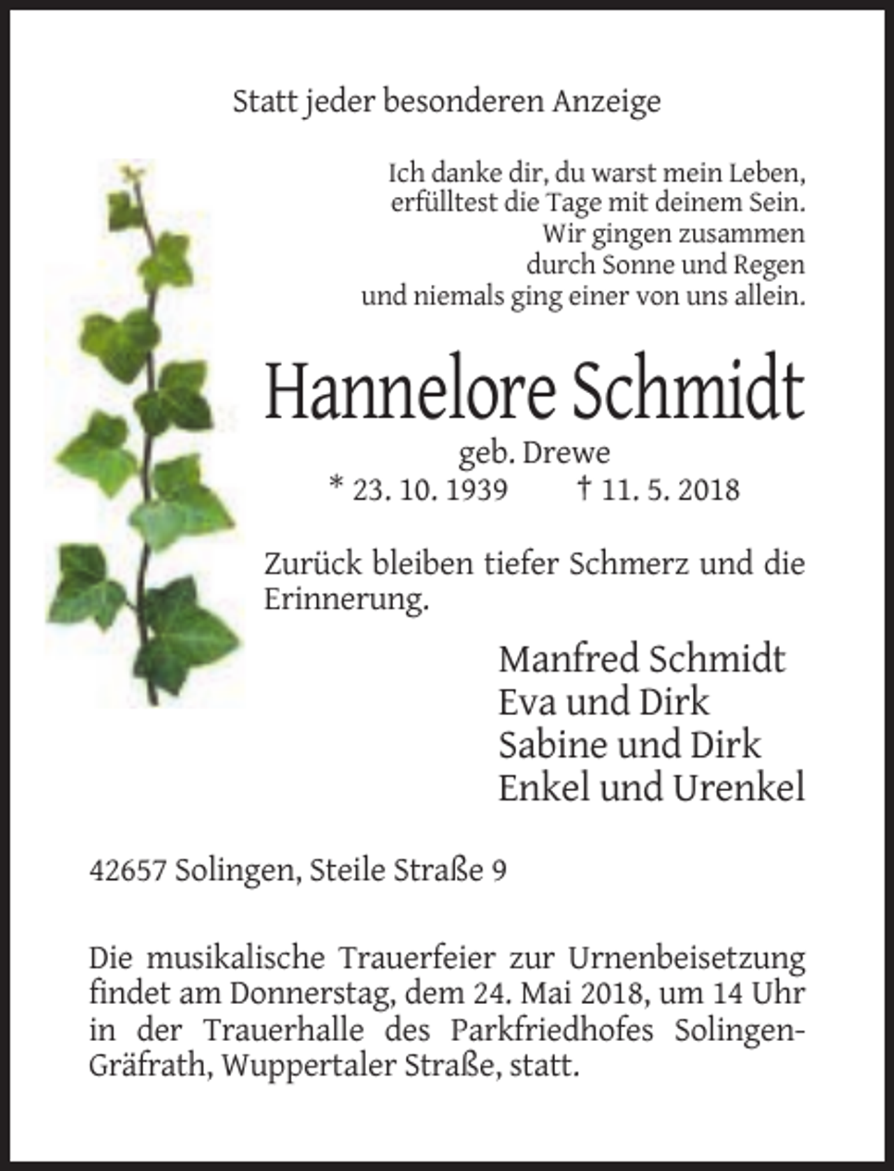 <p>Statt jeder besonderen Anzeige<br />Ich danke dir, du warst mein Leben,<br />erfülltest die Tage mit deinem Sein.<br />Wir gingen zusammen<br />durch Sonne und Regen<br />und niemals ging einer von uns allein.</p><p>Hannelore Schmidt<br />geb. Drewe<br />* 23. 10. 1939<br />† 11. 5. 2018<br />Zurück bleiben tiefer Schmerz und die<br />Erinnerung.</p><p>Manfred Schmidt<br />Eva und Dirk<br />Sabine und Dirk<br />Enkel und Urenkel<br />42657 Solingen, Steile Straße 9<br />Die musikalische Trauerfeier zur Urnenbeisetzung<br />findet am Donnerstag, dem 24. Mai 2018, um 14 Uhr<br />in der Trauerhalle des Parkfriedhofes SolingenGräfrath, Wuppertaler Straße, statt.</p>