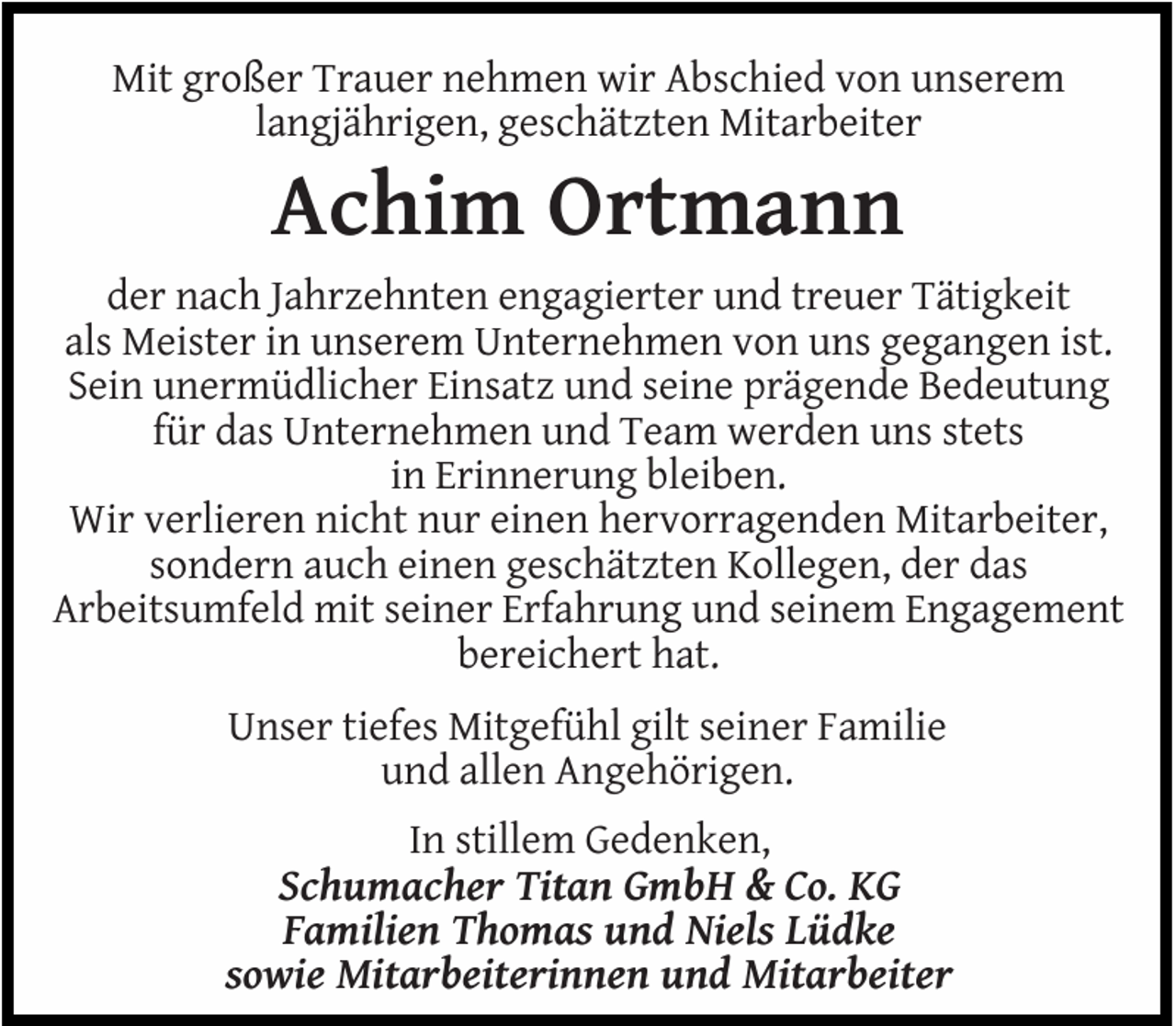 <p>Mit großer Trauer nehmen wir Abschied von unserem<br />langjährigen, geschätzten Mitarbeiter</p><p>Achim Ortmann</p><p>der nach Jahrzehnten engagierter und treuer Tätigkeit<br />als Meister in unserem Unternehmen von uns gegangen ist.<br />Sein unermüdlicher Einsatz und seine prägende Bedeutung<br />für das Unternehmen und Team werden uns stets<br />in Erinnerung bleiben.<br />Wir verlieren nicht nur einen hervorragenden Mitarbeiter,<br />sondern auch einen geschätzten Kollegen, der das<br />Arbeitsumfeld mit seiner Erfahrung und seinem Engagement<br />bereichert hat.<br />Unser tiefes Mitgefühl gilt seiner Familie<br />und allen Angehörigen.<br />In stillem Gedenken,<br />Schumacher Titan GmbH &amp; Co. KG<br />Familien Thomas und Niels Lüdke<br />sowie Mitarbeiterinnen und Mitarbeiter</p>