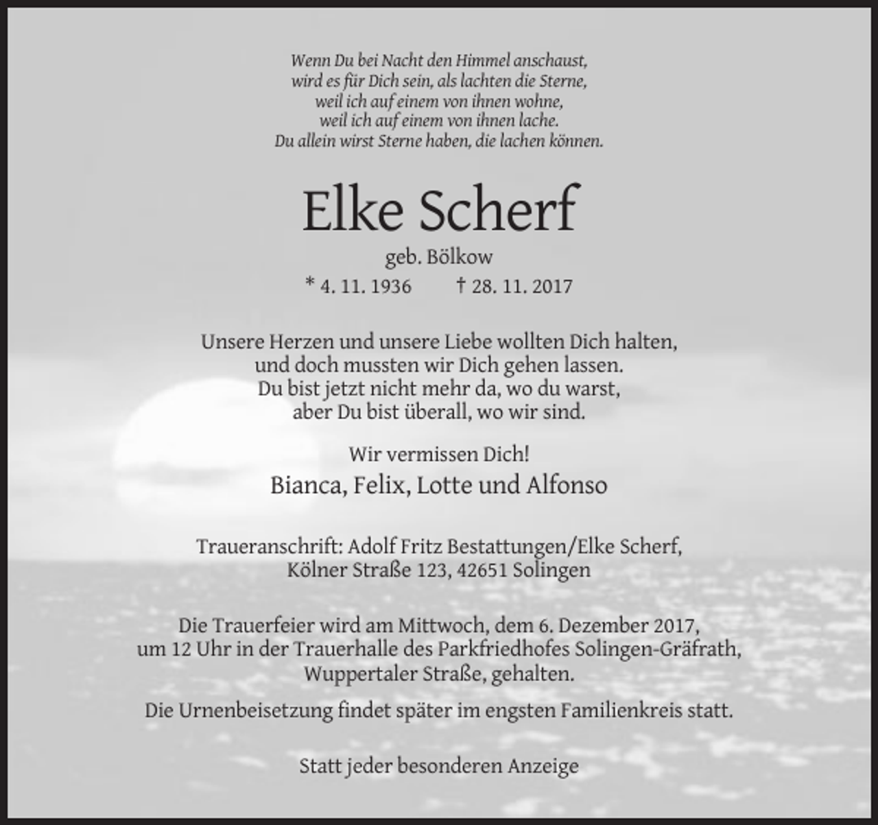 <p>Wenn Du bei Nacht den Himmel anschaust,<br />wird es für Dich sein, als lachten die Sterne,<br />weil ich auf einem von ihnen wohne,<br />weil ich auf einem von ihnen lache.<br />Du allein wirst Sterne haben, die lachen können.</p><p>Elke Scherf<br />geb. Bölkow<br />* 4. 11. 1936<br />† 28. 11. 2017<br />Unsere Herzen und unsere Liebe wollten Dich halten,<br />und doch mussten wir Dich gehen lassen.<br />Du bist jetzt nicht mehr da, wo du warst,<br />aber Du bist überall, wo wir sind.<br />Wir vermissen Dich!</p><p>Bianca, Felix, Lotte und Alfonso<br />Traueranschrift: Adolf Fritz Bestattungen/Elke Scherf,<br />Kölner Straße 123, 42651 Solingen<br />Die Trauerfeier wird am Mittwoch, dem 6. Dezember 2017,<br />um 12 Uhr in der Trauerhalle des Parkfriedhofes Solingen-Gräfrath,<br />Wuppertaler Straße, gehalten.<br />Die Urnenbeisetzung findet später im engsten Familienkreis statt.<br />Statt jeder besonderen Anzeige</p>