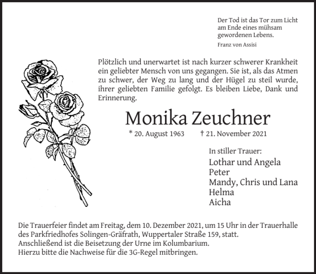 <p>Der Tod ist das Tor zum Licht<br />am Ende eines mühsam<br />gewordenen Lebens.<br />Franz von Assisi</p><p>Plötzlich und unerwartet ist nach kurzer schwerer Krankheit<br />ein geliebter Mensch von uns gegangen. Sie ist, als das Atmen<br />zu schwer, der Weg zu lang und der Hügel zu steil wurde,<br />ihrer geliebten Familie gefolgt. Es bleiben Liebe, Dank und<br />Erinnerung.</p><p>Monika Zeuchner<br />* 20. August 1963</p><p>† 21. November 2021<br />In stiller Trauer:</p><p>Lothar und Angela<br />Peter<br />Mandy, Chris und Lana<br />Helma<br />Aicha<br />Die Trauerfeier findet am Freitag, dem 10. Dezember 2021, um 15 Uhr in der Trauerhalle<br />des Parkfriedhofes Solingen-Gräfrath, Wuppertaler Straße 159, statt.<br />Anschließend ist die Beisetzung der Urne im Kolumbarium.<br />Hierzu bitte die Nachweise für die 3G-Regel mitbringen.</p>