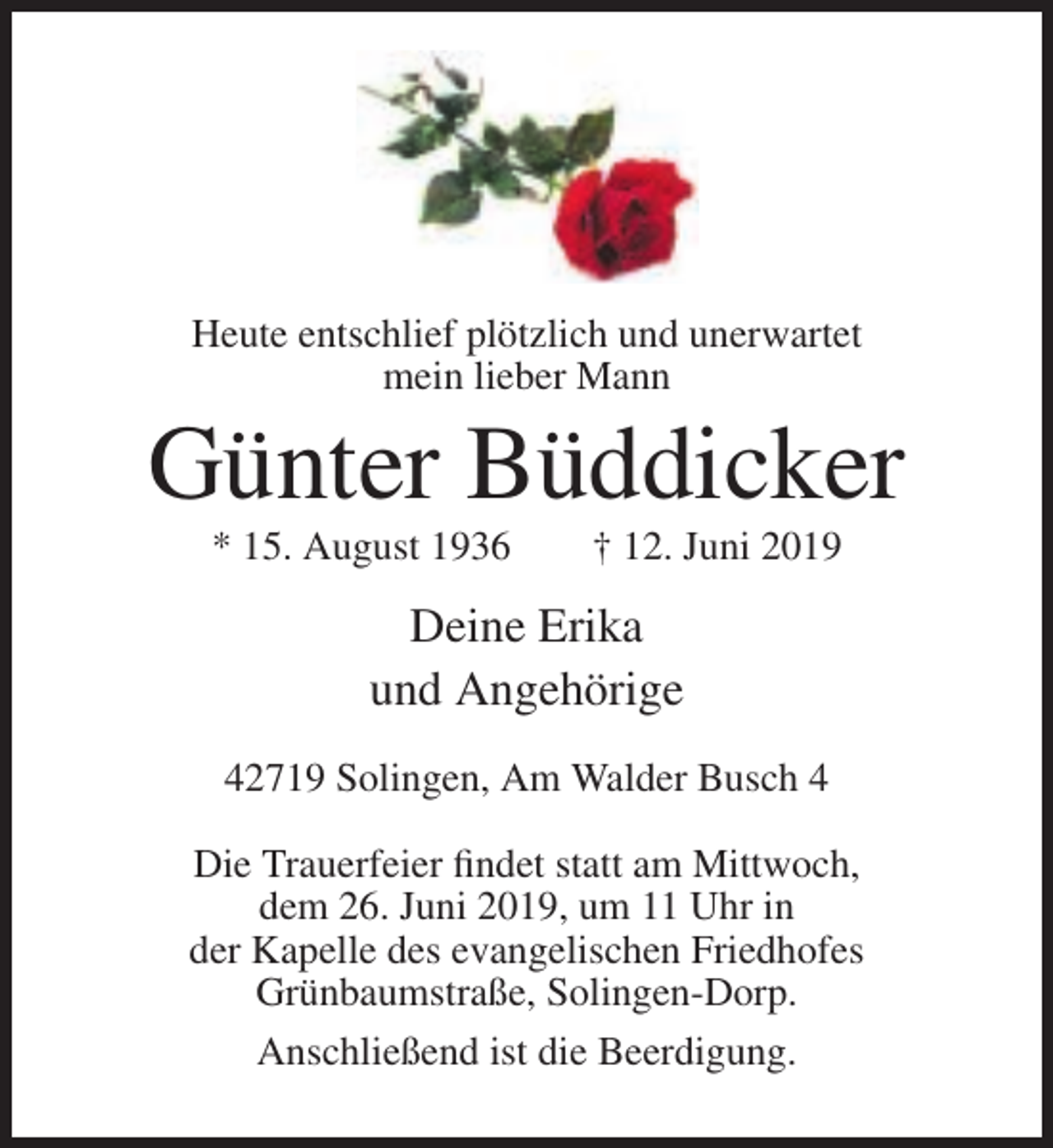 <p>Heute entschlief plötzlich und unerwartet<br />mein lieber Mann</p><p>Günter Büddicker<br />* 15. August 1936</p><p>† 12. Juni 2019</p><p>Deine Erika<br />und Angehörige<br />42719 Solingen, Am Walder Busch 4<br />Die Trauerfeier findet statt am Mittwoch,<br />dem 26. Juni 2019, um 11 Uhr in<br />der Kapelle des evangelischen Friedhofes<br />Grünbaumstraße, Solingen-Dorp.<br />Anschließend ist die Beerdigung.</p>
