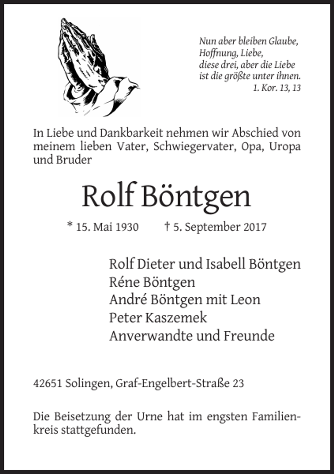 <p>Nun aber bleiben Glaube,<br />Hoffnung, Liebe,<br />diese drei, aber die Liebe<br />ist die größte unter ihnen.<br />1. Kor. 13, 13</p><p>In Liebe und Dankbarkeit nehmen wir Abschied von<br />meinem lieben Vater, Schwiegervater, Opa, Uropa<br />und Bruder</p><p>Rolf Böntgen<br />* 15. Mai 1930</p><p>† 5. September 2017</p><p>Rolf Dieter und Isabell Böntgen<br />Réne Böntgen<br />André Böntgen mit Leon<br />Peter Kaszemek<br />Anverwandte und Freunde</p><p>42651 Solingen, Graf-Engelbert-Straße 23<br />Die Beisetzung der Urne hat im engsten Familienkreis stattgefunden.</p>
