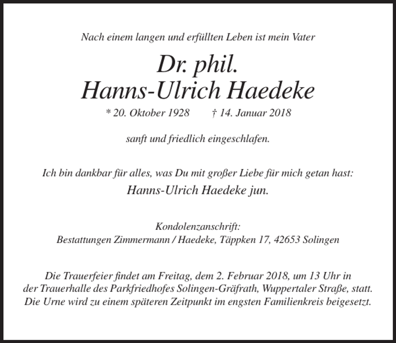 <p>Nach einem langen und erfüllten Leben ist mein Vater</p><p>Dr. phil.<br />Hanns-Ulrich Haedeke<br />* 20. Oktober 1928</p><p>† 14. Januar 2018</p><p>sanft und friedlich eingeschlafen.<br />Ich bin dankbar für alles, was Du mit großer Liebe für mich getan hast:</p><p>Hanns-Ulrich Haedeke jun.<br />Kondolenzanschrift:<br />Bestattungen Zimmermann / Haedeke, Täppken 17, 42653 Solingen</p><p>Die Trauerfeier findet am Freitag, dem 2. Februar 2018, um 13 Uhr in<br />der Trauerhalle des Parkfriedhofes Solingen-Gräfrath, Wuppertaler Straße, statt.<br />Die Urne wird zu einem späteren Zeitpunkt im engsten Familienkreis beigesetzt.</p>