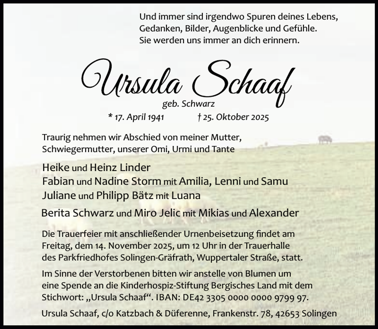 <p>Und immer sind irgendwo Spuren deines Lebens,<br />Gedanken, Bilder, Augenblicke und Gefühle.<br />Sie werden uns immer an dich erinnern.</p><p>geb. Schwarz<br />* 17. April 1941<br />† 25. Oktober 2025<br />Traurig nehmen wir Abschied von meiner Mutter,<br />Schwiegermutter, unserer Omi, Urmi und Tante</p><p>Heike und Heinz Linder<br />Fabian und Nadine Storm mit Amilia, Lenni und Samu<br />Juliane und Philipp Bätz mit Luana<br />Berita Schwarz und Miro Jelic mit Mikias und Alexander<br />Die Trauerfeier mit anschließender Urnenbeisetzung ﬁndet am<br />Freitag, dem 14. November 2025, um 12 Uhr in der Trauerhalle<br />des Parkfriedhofes Solingen-Gräfrath, Wuppertaler Straße, statt.<br />Im Sinne der Verstorbenen bitten wir anstelle von Blumen um<br />eine Spende an die Kinderhospiz-Stiftung Bergisches Land mit dem<br />Stichwort: „Ursula Schaaf“. IBAN: DE42 3305 9797.<br />Ursula Schaaf, c/o Katzbach &amp; Düferenne, Frankenstr. 78, 42653 Solingen</p>