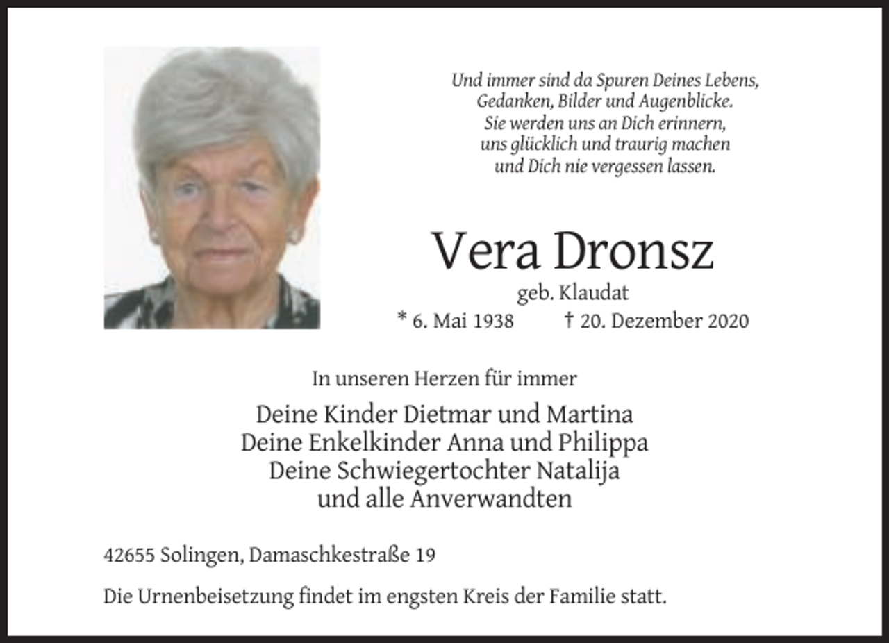 <p>Und immer sind da Spuren Deines Lebens,<br />Gedanken, Bilder und Augenblicke.<br />Sie werden uns an Dich erinnern,<br />uns glücklich und traurig machen<br />und Dich nie vergessen lassen.</p><p>Vera Dronsz<br />* 6. Mai 1938</p><p>geb. Klaudat<br />† 20. Dezember 2020</p><p>In unseren Herzen für immer</p><p>Deine Kinder Dietmar und Martina<br />Deine Enkelkinder Anna und Philippa<br />Deine Schwiegertochter Natalija<br />und alle Anverwandten<br />42655 Solingen, Damaschkestraße 19<br />Die Urnenbeisetzung findet im engsten Kreis der Familie statt.</p>