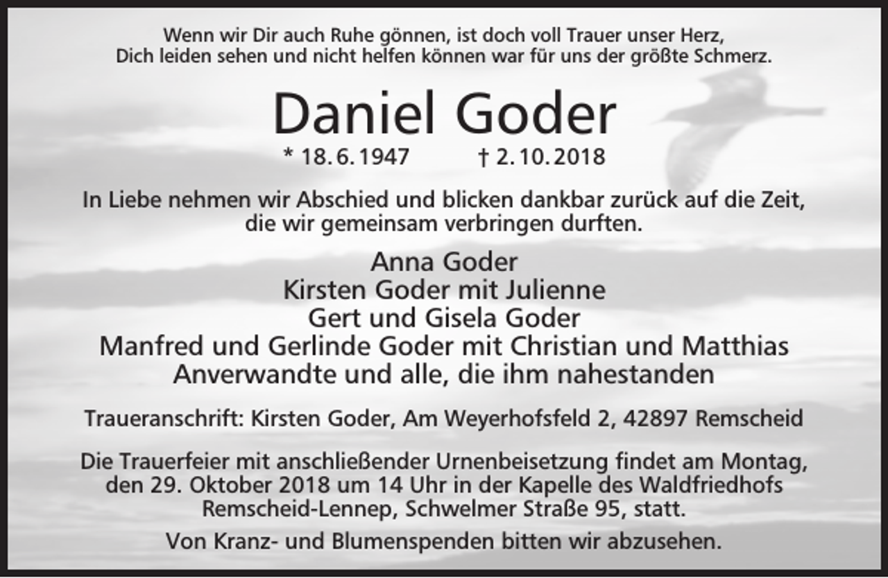 <p>Wenn wir Dir auch Ruhe gönnen, ist doch voll Trauer unser Herz,<br />Dich leiden sehen und nicht helfen können war für uns der größte Schmerz.</p><p>Daniel Goder<br />* 18. 6. 1947</p><p>† 2. 10. 2018</p><p>In Liebe nehmen wir Abschied und blicken dankbar zurück auf die Zeit,<br />die wir gemeinsam verbringen durften.</p><p>Anna Goder<br />Kirsten Goder mit Julienne<br />Gert und Gisela Goder<br />Manfred und Gerlinde Goder mit Christian und Matthias<br />Anverwandte und alle, die ihm nahestanden<br />Traueranschrift: Kirsten Goder, Am Weyerhofsfeld 2, 42897 Remscheid<br />Die Trauerfeier mit anschließender Urnenbeisetzung ﬁndet am Montag,<br />den 29. Oktober 2018 um 14 Uhr in der Kapelle des Waldfriedhofs<br />Remscheid-Lennep, Schwelmer Straße 95, statt.<br />Von Kranz- und Blumenspenden bitten wir abzusehen.</p>