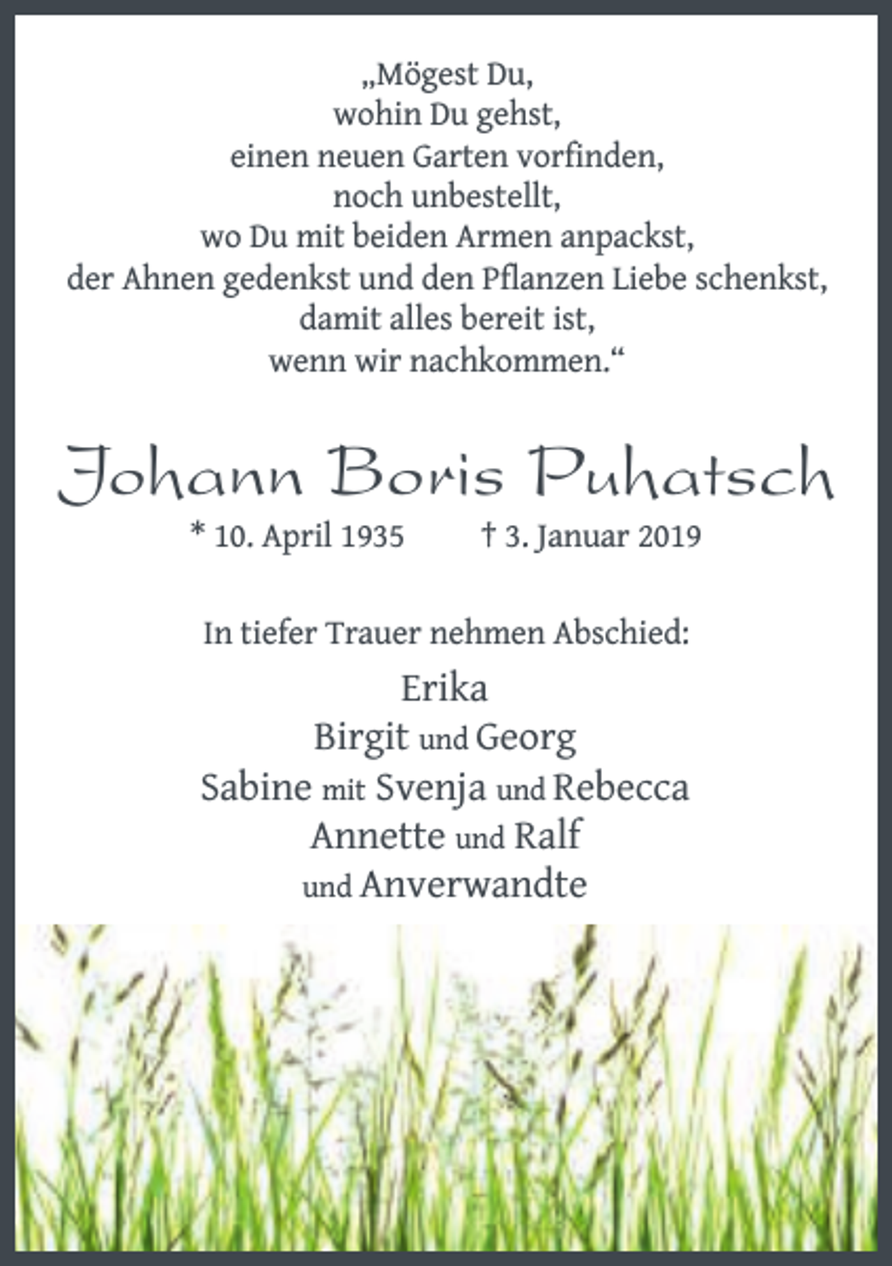 <p>„Mögest Du,<br />wohin Du gehst,<br />einen neuen Garten vorfinden,<br />noch unbestellt,<br />wo Du mit beiden Armen anpackst,<br />der Ahnen gedenkst und den Pflanzen Liebe schenkst,<br />damit alles bereit ist,<br />wenn wir nachkommen.“</p><p>Johann Boris Puhatsch<br />* 10. April 1935</p><p>† 3. Januar 2019</p><p>In tiefer Trauer nehmen Abschied:</p><p>Erika<br />Birgit und Georg<br />Sabine mit Svenja und Rebecca<br />Annette und Ralf<br />und Anverwandte</p>