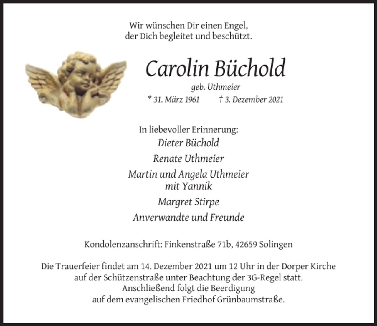 <p>Wir wünschen Dir einen Engel,<br />der Dich begleitet und beschützt.</p><p>Carolin Büchold<br />geb. Uthmeier<br />* 31. März 1961<br />† 3. Dezember 2021</p><p>In liebevoller Erinnerung:</p><p>Dieter Büchold<br />Renate Uthmeier<br />Martin und Angela Uthmeier<br />mit Yannik<br />Margret Stirpe<br />Anverwandte und Freunde<br />Kondolenzanschrift: Finkenstraße 71b, 42659 Solingen<br />Die Trauerfeier findet am 14. Dezember 2021 um 12 Uhr in der Dorper Kirche<br />auf der Schützenstraße unter Beachtung der 3G-Regel statt.<br />Anschließend folgt die Beerdigung<br />auf dem evangelischen Friedhof Grünbaumstraße.</p>