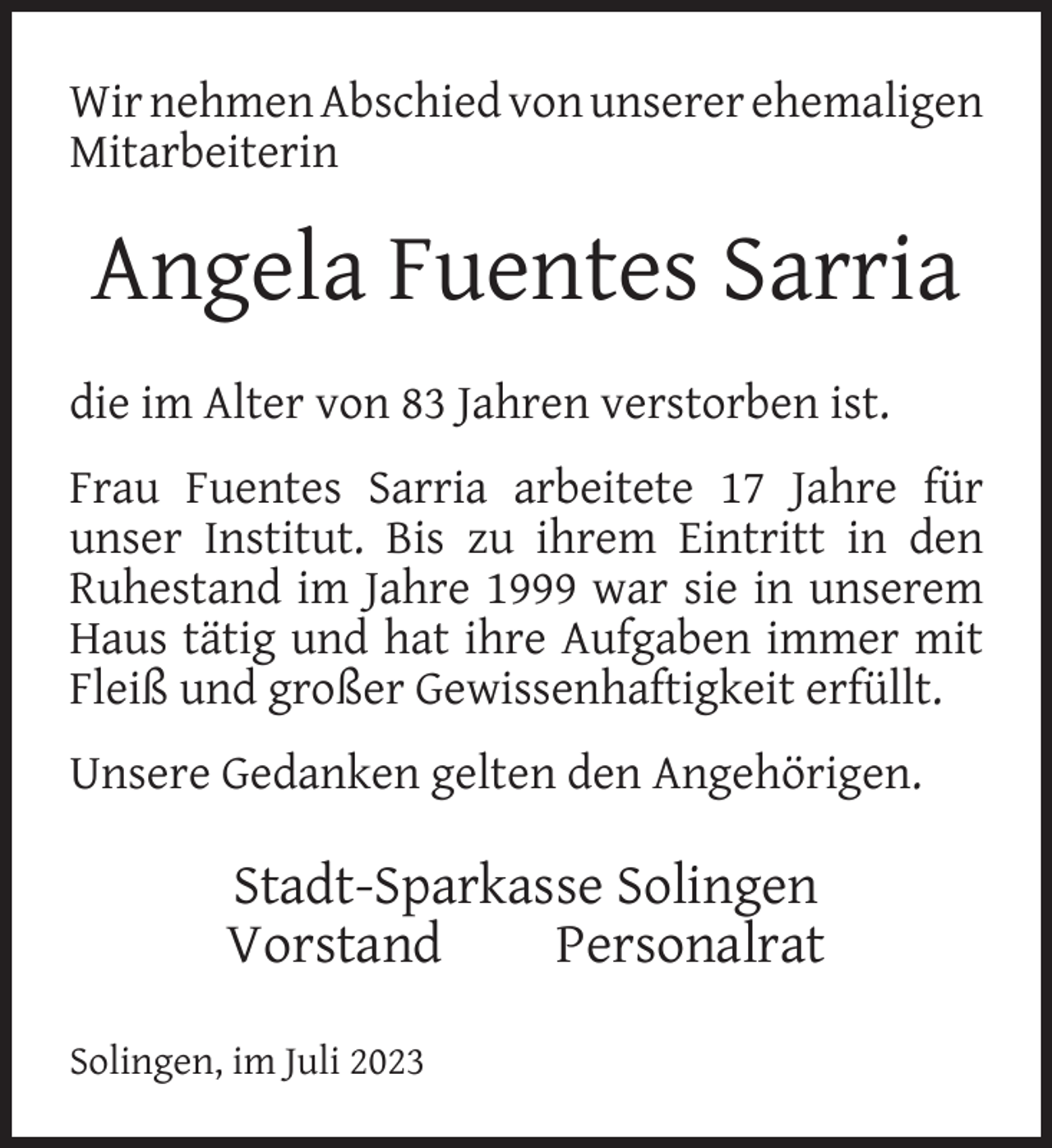 <p>Wir nehmen Abschied von unserer ehemaligen<br />Mitarbeiterin</p><p>Angela Fuentes Sarria<br />die im Alter von 83 Jahren verstorben ist.<br />Frau Fuentes Sarria arbeitete 17 Jahre für<br />unser Institut. Bis zu ihrem Eintritt in den<br />Ruhestand im Jahre 1999 war sie in unserem<br />Haus tätig und hat ihre Aufgaben immer mit<br />Fleiß und großer Gewissenhaftigkeit erfüllt.<br />Unsere Gedanken gelten den Angehörigen.</p><p>Stadt-Sparkasse Solingen<br />Vorstand<br />Personalrat<br />Solingen, im Juli 2023</p>