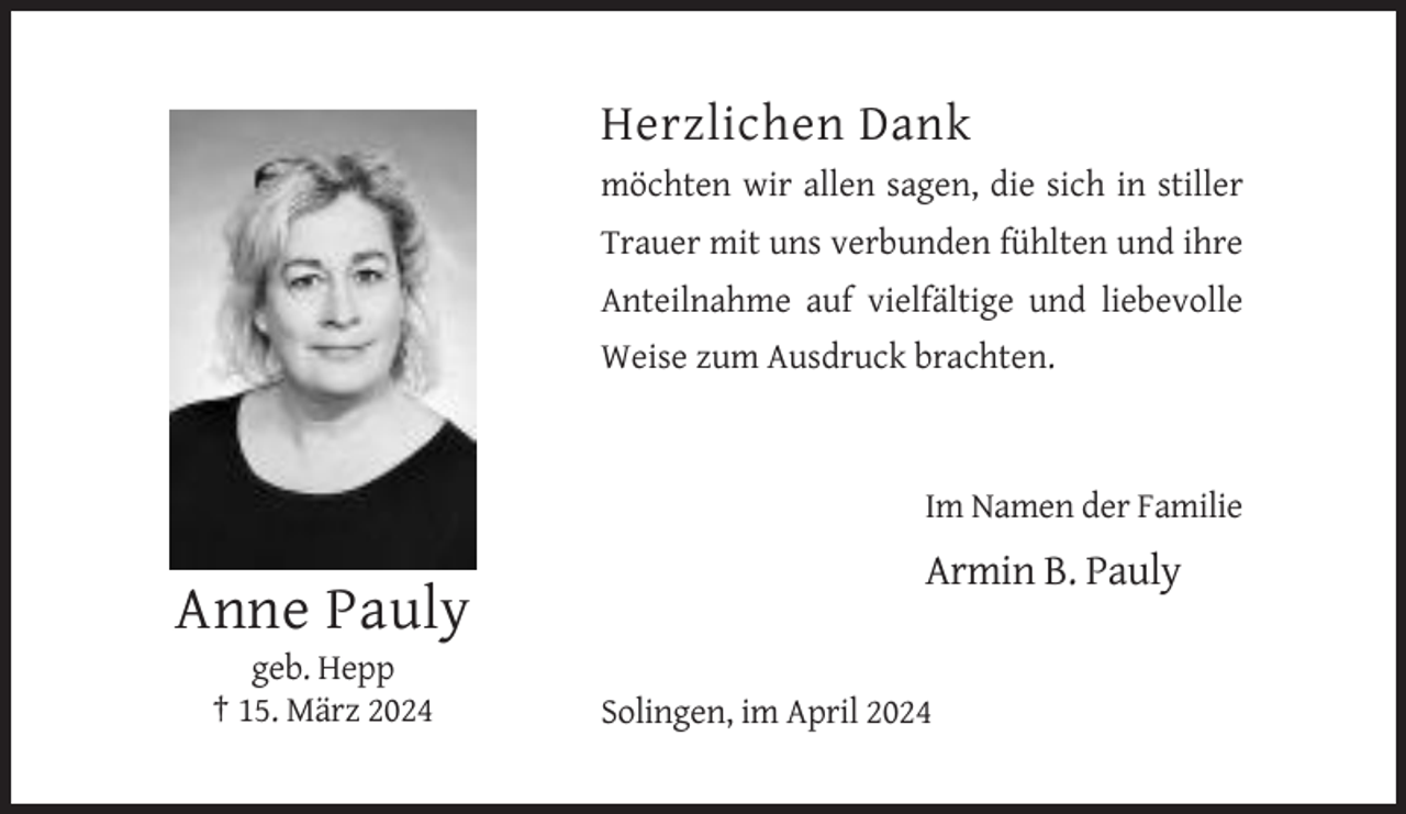 <p>Herzlichen Dank<br />möchten wir allen sagen, die sich in stiller<br />Trauer mit uns verbunden fühlten und ihre<br />Anteilnahme auf vielfältige und liebevolle<br />Weise zum Ausdruck brachten.</p><p>Im Namen der Familie</p><p>Armin B. Pauly</p><p>Anne Pauly<br />geb. Hepp<br />† 15. März 2024</p><p>Solingen, im April 2024</p>