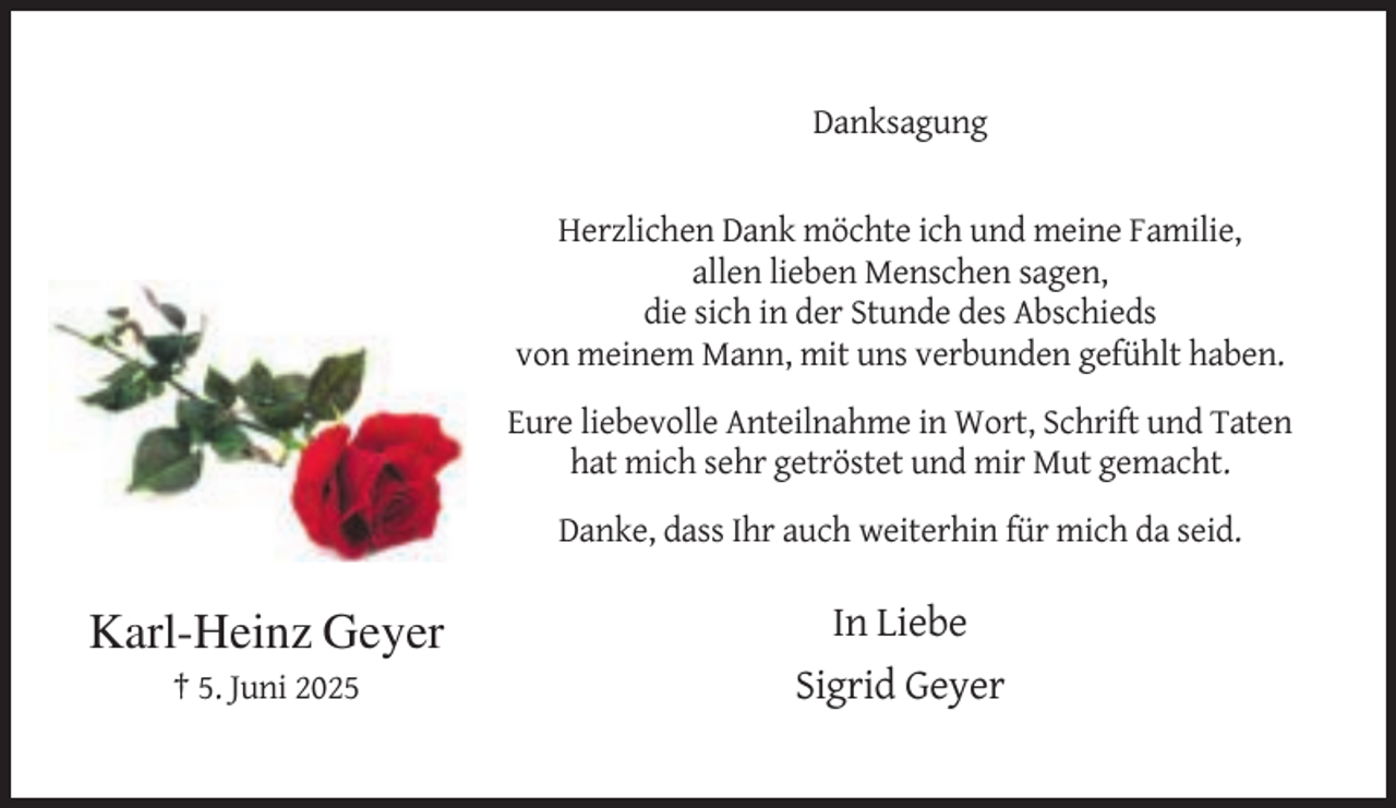 <p>Danksagung</p><p>Herzlichen Dank möchte ich und meine Familie,<br />allen lieben Menschen sagen,<br />die sich in der Stunde des Abschieds<br />von meinem Mann, mit uns verbunden gefühlt haben.<br />Eure liebevolle Anteilnahme in Wort, Schrift und Taten<br />hat mich sehr getröstet und mir Mut gemacht.<br />Danke, dass Ihr auch weiterhin für mich da seid.</p><p>Karl-Heinz Geyer<br />† 5. Juni 2025</p><p>In Liebe<br />Sigrid Geyer</p>