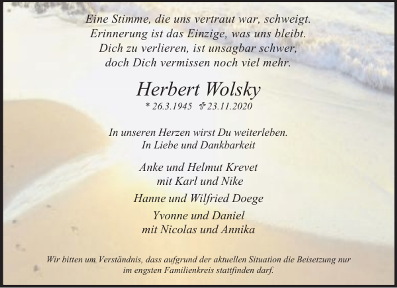 <p>Eine Stimme, die uns vertraut war, schweigt.<br />Erinnerung ist das Einzige, was uns bleibt.<br />Dich zu verlieren, ist unsagbar schwer,<br />doch Dich vermissen noch viel mehr.</p><p>Herbert Wolsky<br />* 26.3.1945 < 23.11.2020</p><p>In unseren Herzen wirst Du weiterleben.<br />In Liebe und Dankbarkeit</p><p>Anke und Helmut Krevet<br />mit Karl und Nike<br />Hanne und Wilfried Doege<br />Yvonne und Daniel<br />mit Nicolas und Annika<br />Wir bitten um Verständnis, dass aufgrund der aktuellen Situation die Beisetzung nur<br />im engsten Familienkreis stattfinden darf.</p>