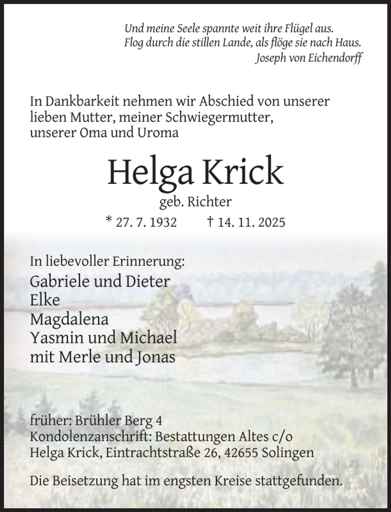 <p>Und meine Seele spannte weit ihre Flügel aus.<br />Flog durch die stillen Lande, als flöge sie nach Haus.<br />Joseph von Eichendorff</p><p>In Dankbarkeit nehmen wir Abschied von unserer<br />lieben Mutter, meiner Schwiegermutter,<br />unserer Oma und Uroma</p><p>Helga Krick<br />geb. Richter<br />* 27. 7. 1932<br />† 14. 11. 2025<br />In liebevoller Erinnerung:</p><p>Gabriele und Dieter<br />Elke<br />Magdalena<br />Yasmin und Michael<br />mit Merle und Jonas</p><p>früher: Brühler Berg 4<br />Kondolenzanschrift: Bestattungen Altes c/o<br />Helga Krick, Eintrachtstraße 26, 42655 Solingen<br />Die Beisetzung hat im engsten Kreise stattgefunden.</p>
