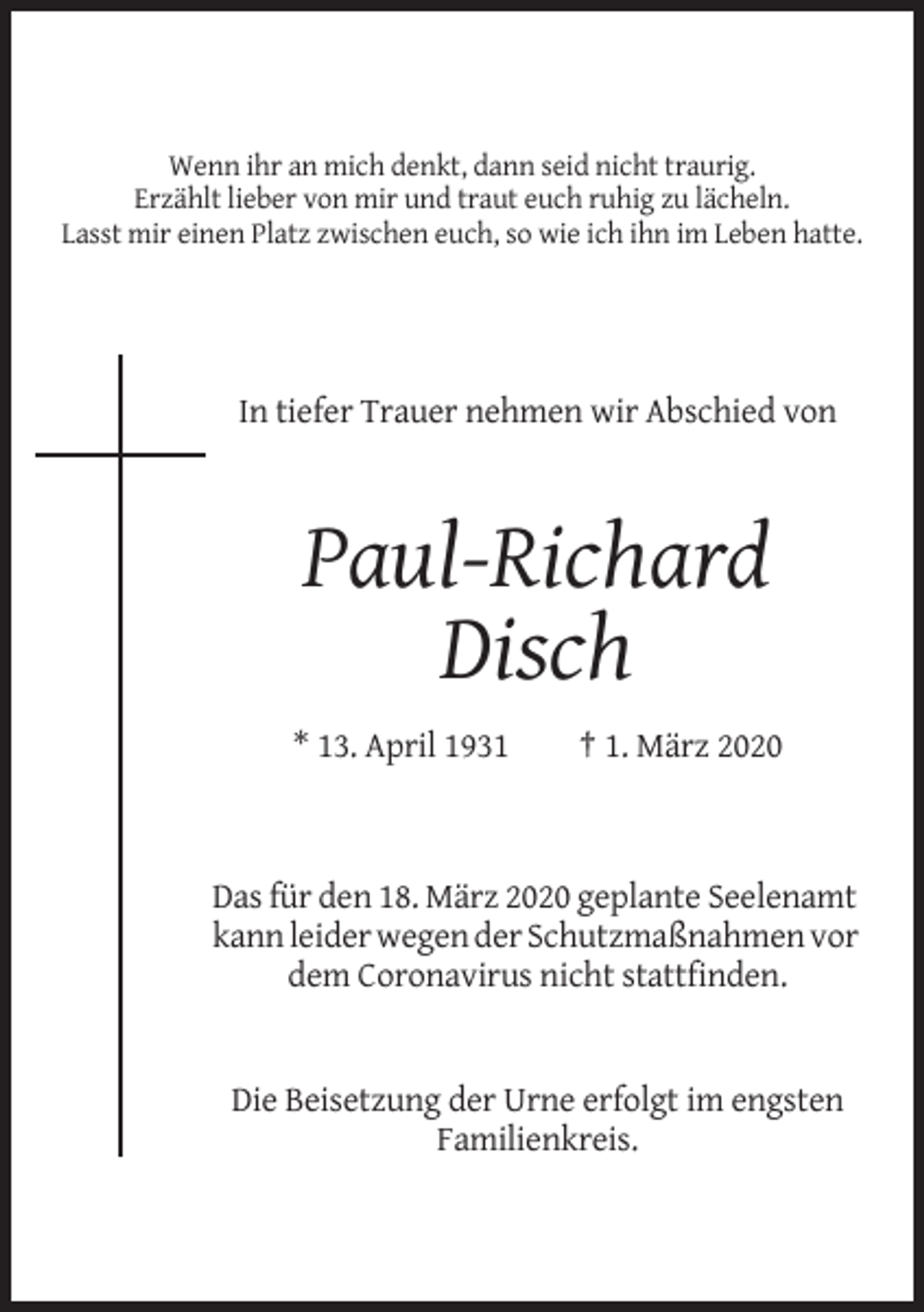<p>Wenn ihr an mich denkt, dann seid nicht traurig.<br />Erzählt lieber von mir und traut euch ruhig zu lächeln.<br />Lasst mir einen Platz zwischen euch, so wie ich ihn im Leben hatte.</p><p>In tiefer Trauer nehmen wir Abschied von</p><p>Paul-Richard<br />Disch<br />* 13. April 1931</p><p>† 1. März 2020</p><p>Das für den 18. März 2020 geplante Seelenamt<br />kann leider wegen der Schutzmaßnahmen vor<br />dem Coronavirus nicht stattfinden.</p><p>Die Beisetzung der Urne erfolgt im engsten<br />Familienkreis.</p>