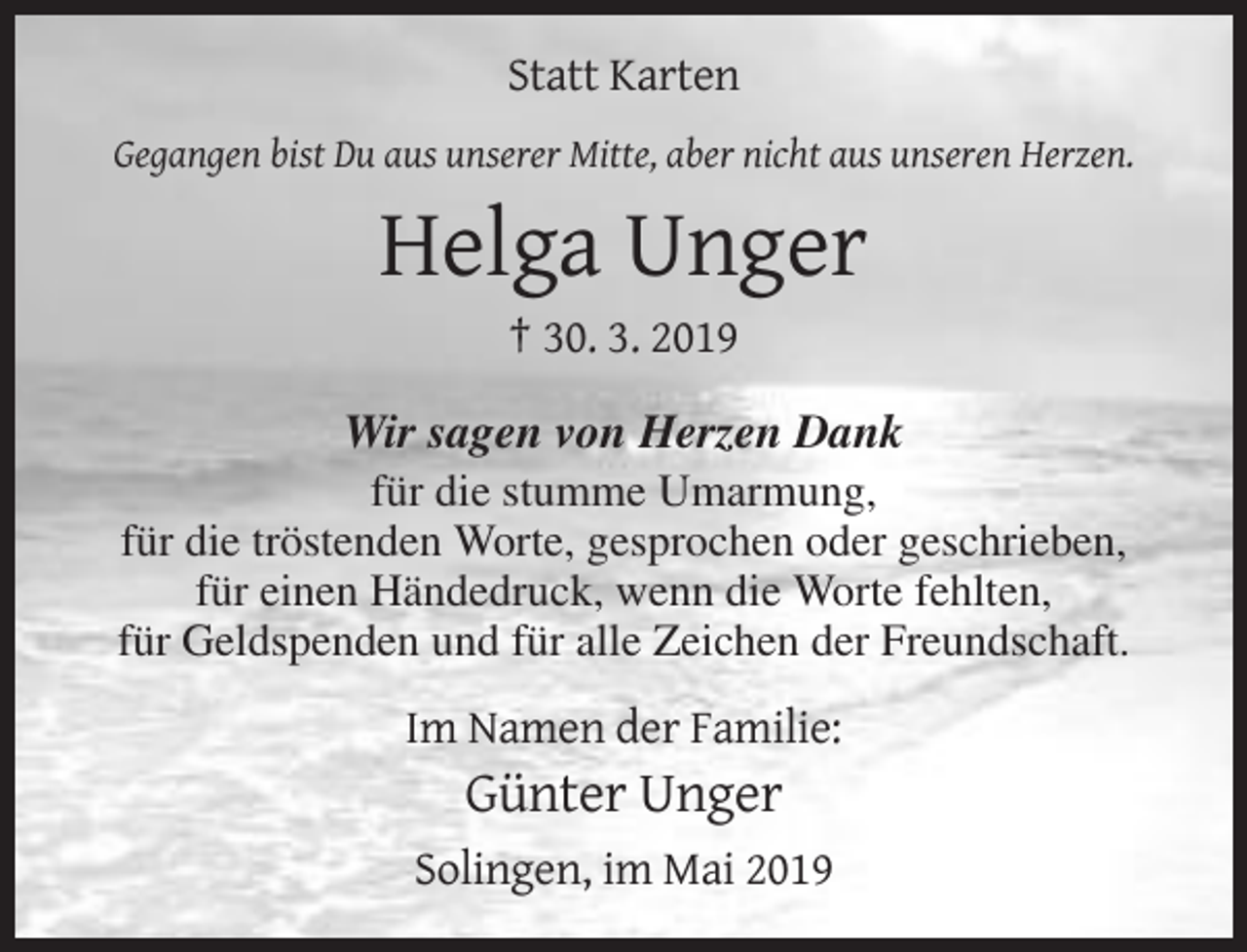 <p>Statt Karten<br />Gegangen bist Du aus unserer Mitte, aber nicht aus unseren Herzen.</p><p>Helga Unger<br />† 30. 3. 2019<br />Wir sagen von Herzen Dank<br />für die stumme Umarmung,<br />für die tröstenden Worte, gesprochen oder geschrieben,<br />für einen Händedruck, wenn die Worte fehlten,<br />für Geldspenden und für alle Zeichen der Freundschaft.</p><p>Im Namen der Familie:</p><p>Günter Unger<br />Solingen, im Mai 2019</p>