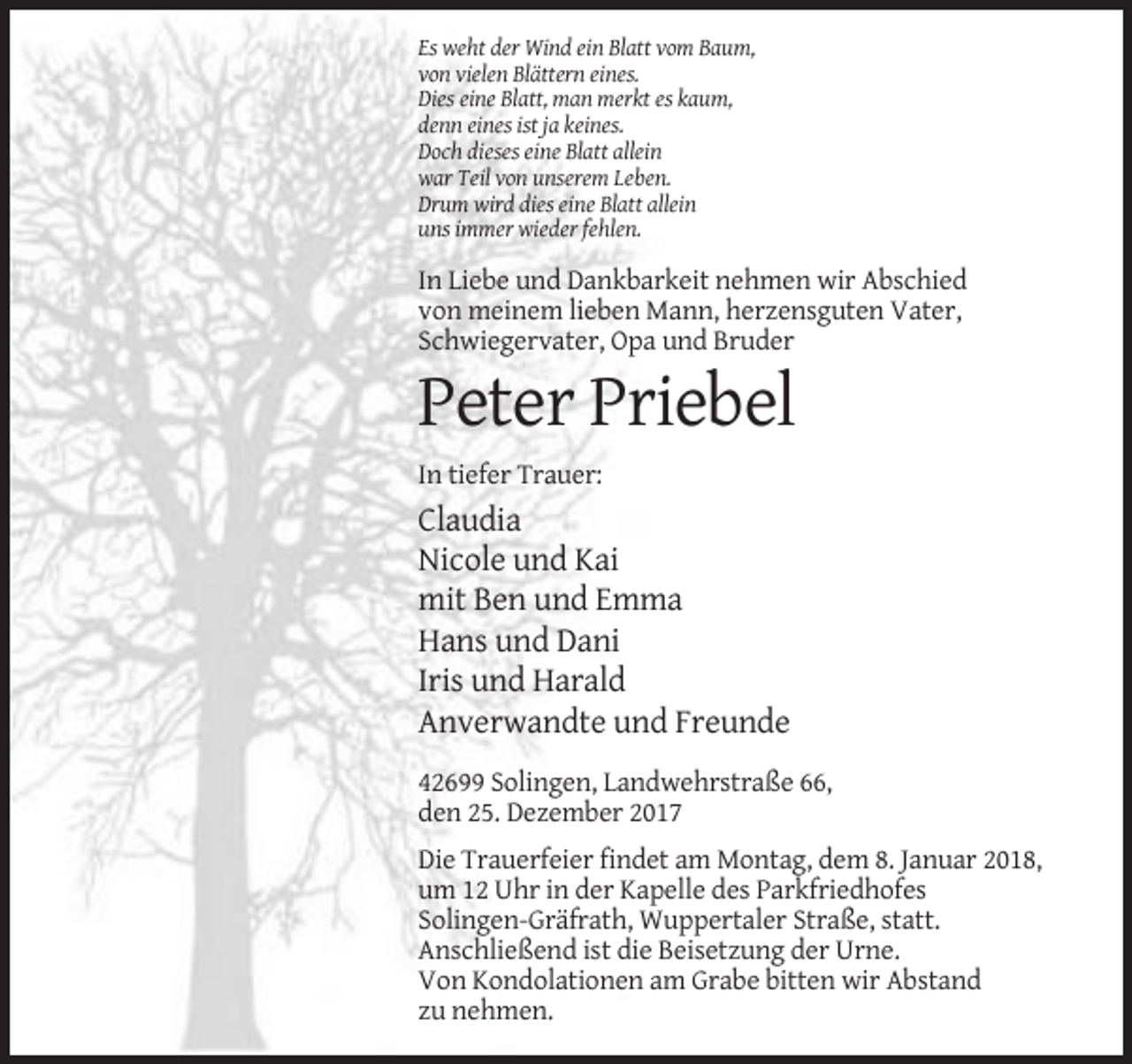<p>Es weht der Wind ein Blatt vom Baum,<br />von vielen Blättern eines.<br />Dies eine Blatt, man merkt es kaum,<br />denn eines ist ja keines.<br />Doch dieses eine Blatt allein<br />war Teil von unserem Leben.<br />Drum wird dies eine Blatt allein<br />uns immer wieder fehlen.</p><p>In Liebe und Dankbarkeit nehmen wir Abschied<br />von meinem lieben Mann, herzensguten Vater,<br />Schwiegervater, Opa und Bruder</p><p>Peter Priebel<br />In tiefer Trauer:</p><p>Claudia<br />Nicole und Kai<br />mit Ben und Emma<br />Hans und Dani<br />Iris und Harald<br />Anverwandte und Freunde<br />42699 Solingen, Landwehrstraße 66,<br />den 25. Dezember 2017<br />Die Trauerfeier findet am Montag, dem 8. Januar 2018,<br />um 12 Uhr in der Kapelle des Parkfriedhofes<br />Solingen-Gräfrath, Wuppertaler Straße, statt.<br />Anschließend ist die Beisetzung der Urne.<br />Von Kondolationen am Grabe bitten wir Abstand<br />zu nehmen.</p>