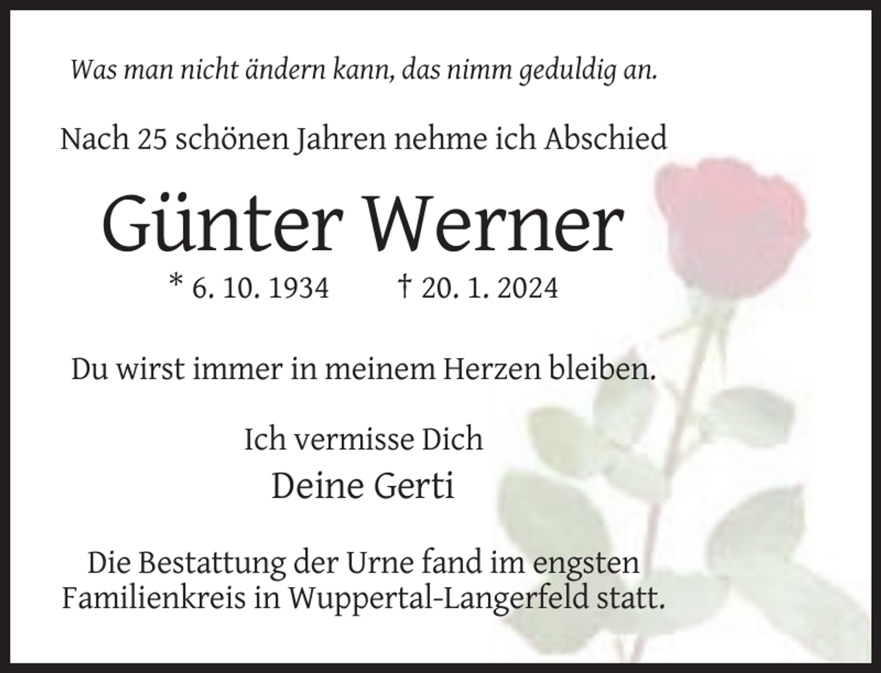 <p>Was man nicht ändern kann, das nimm geduldig an.</p><p>Nach 25 schönen Jahren nehme ich Abschied</p><p>Günter Werner<br />* 6. 10. 1934</p><p>† 20. 1. 2024</p><p>Du wirst immer in meinem Herzen bleiben.<br />Ich vermisse Dich</p><p>Deine Gerti<br />Die Bestattung der Urne fand im engsten<br />Familienkreis in Wuppertal-Langerfeld statt.</p>