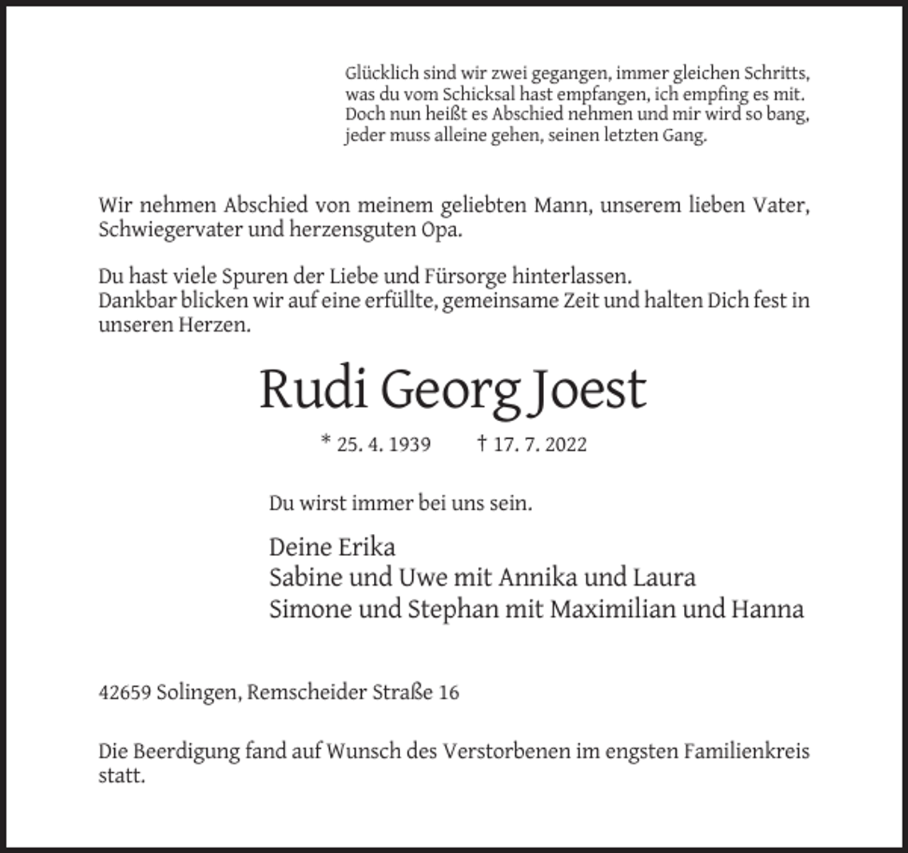 <p>Glücklich sind wir zwei gegangen, immer gleichen Schritts,<br />was du vom Schicksal hast empfangen, ich empfing es mit.<br />Doch nun heißt es Abschied nehmen und mir wird so bang,<br />jeder muss alleine gehen, seinen letzten Gang.</p><p>Wir nehmen Abschied von meinem geliebten Mann, unserem lieben Vater,<br />Schwiegervater und herzensguten Opa.<br />Du hast viele Spuren der Liebe und Fürsorge hinterlassen.<br />Dankbar blicken wir auf eine erfüllte, gemeinsame Zeit und halten Dich fest in<br />unseren Herzen.</p><p>Rudi Georg Joest<br />* 25. 4. 1939</p><p>† 17. 7. 2022</p><p>Du wirst immer bei uns sein.</p><p>Deine Erika<br />Sabine und Uwe mit Annika und Laura<br />Simone und Stephan mit Maximilian und Hanna</p><p>42659 Solingen, Remscheider Straße 16<br />Die Beerdigung fand auf Wunsch des Verstorbenen im engsten Familienkreis<br />statt.</p>
