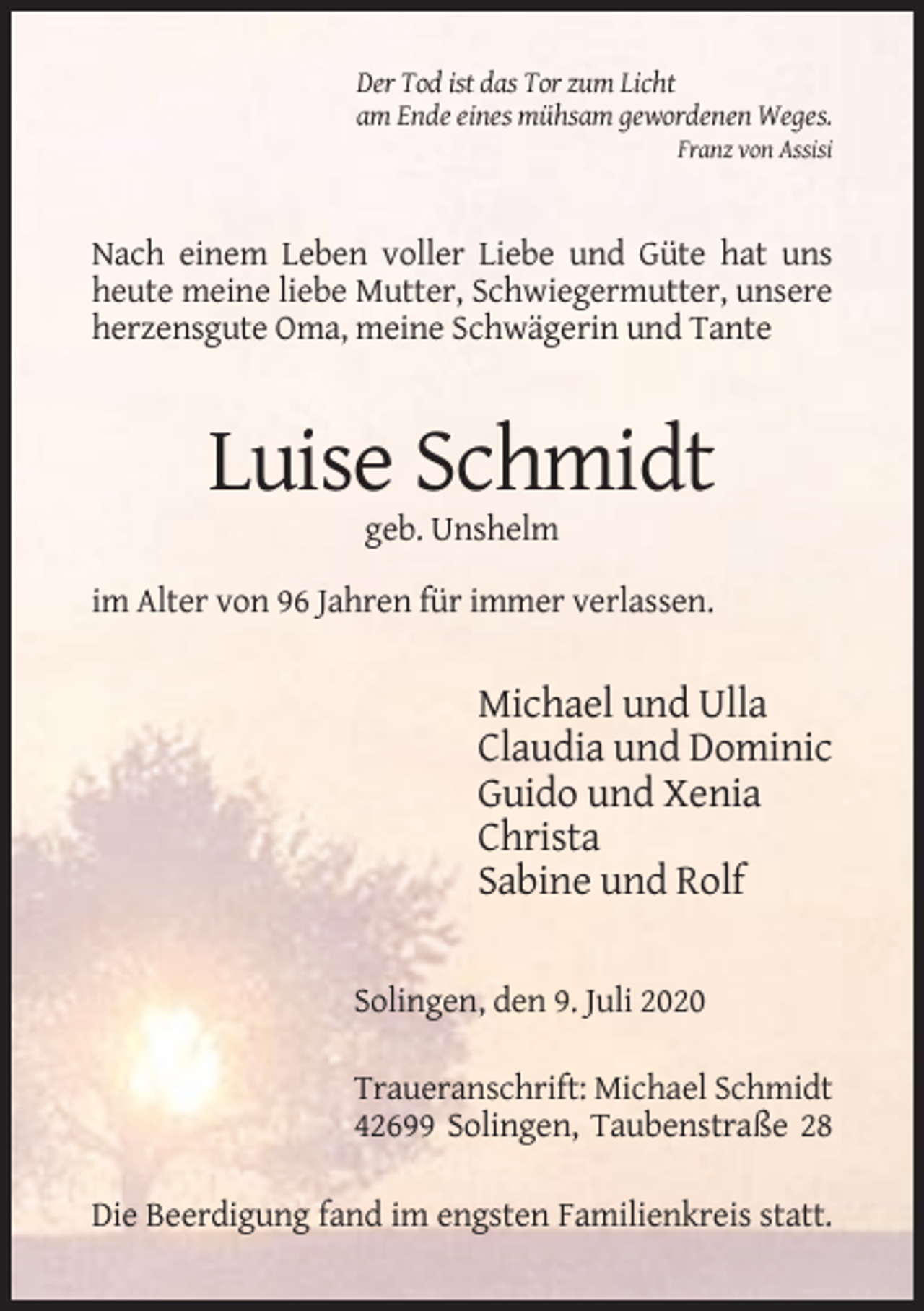 <p>Der Tod ist das Tor zum Licht<br />am Ende eines mühsam gewordenen Weges.<br />Franz von Assisi</p><p>Nach einem Leben voller Liebe und Güte hat uns<br />heute meine liebe Mutter, Schwiegermutter, unsere<br />herzensgute Oma, meine Schwägerin und Tante</p><p>Luise Schmidt<br />geb. Unshelm<br />im Alter von 96 Jahren für immer verlassen.</p><p>Michael und Ulla<br />Claudia und Dominic<br />Guido und Xenia<br />Christa<br />Sabine und Rolf<br />Solingen, den 9. Juli 2020<br />Traueranschrift: Michael Schmidt<br />42699 Solingen, Taubenstraße 28<br />Die Beerdigung fand im engsten Familienkreis statt.</p>