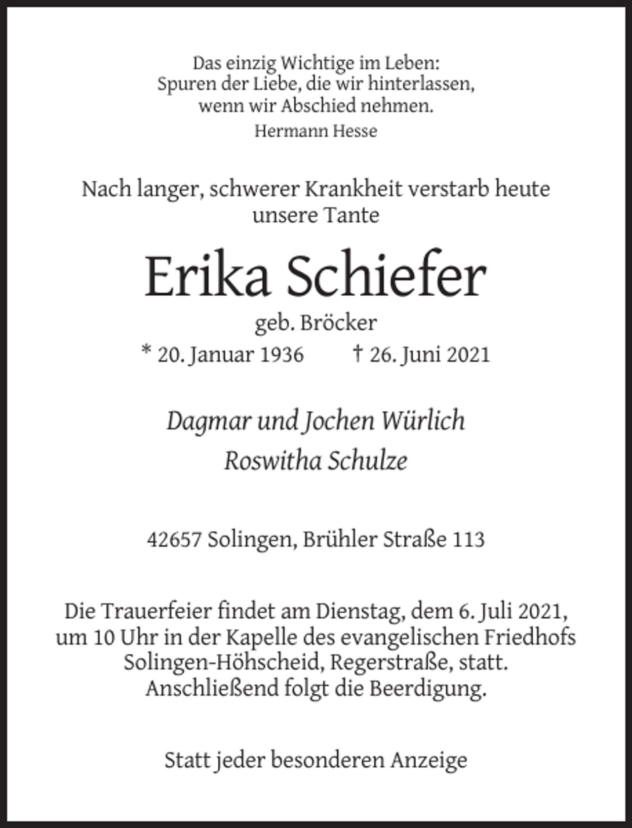 <p>Das einzig Wichtige im Leben:<br />Spuren der Liebe, die wir hinterlassen,<br />wenn wir Abschied nehmen.<br />Hermann Hesse</p><p>Nach langer, schwerer Krankheit verstarb heute<br />unsere Tante</p><p>Erika Schiefer<br />geb. Bröcker<br />* 20. Januar 1936<br />† 26. Juni 2021</p><p>Dagmar und Jochen Würlich<br />Roswitha Schulze<br />42657 Solingen, Brühler Straße 113</p><p>Die Trauerfeier findet am Dienstag, dem 6. Juli 2021,<br />um 10 Uhr in der Kapelle des evangelischen Friedhofs<br />Solingen-Höhscheid, Regerstraße, statt.<br />Anschließend folgt die Beerdigung.</p><p>Statt jeder besonderen Anzeige</p>