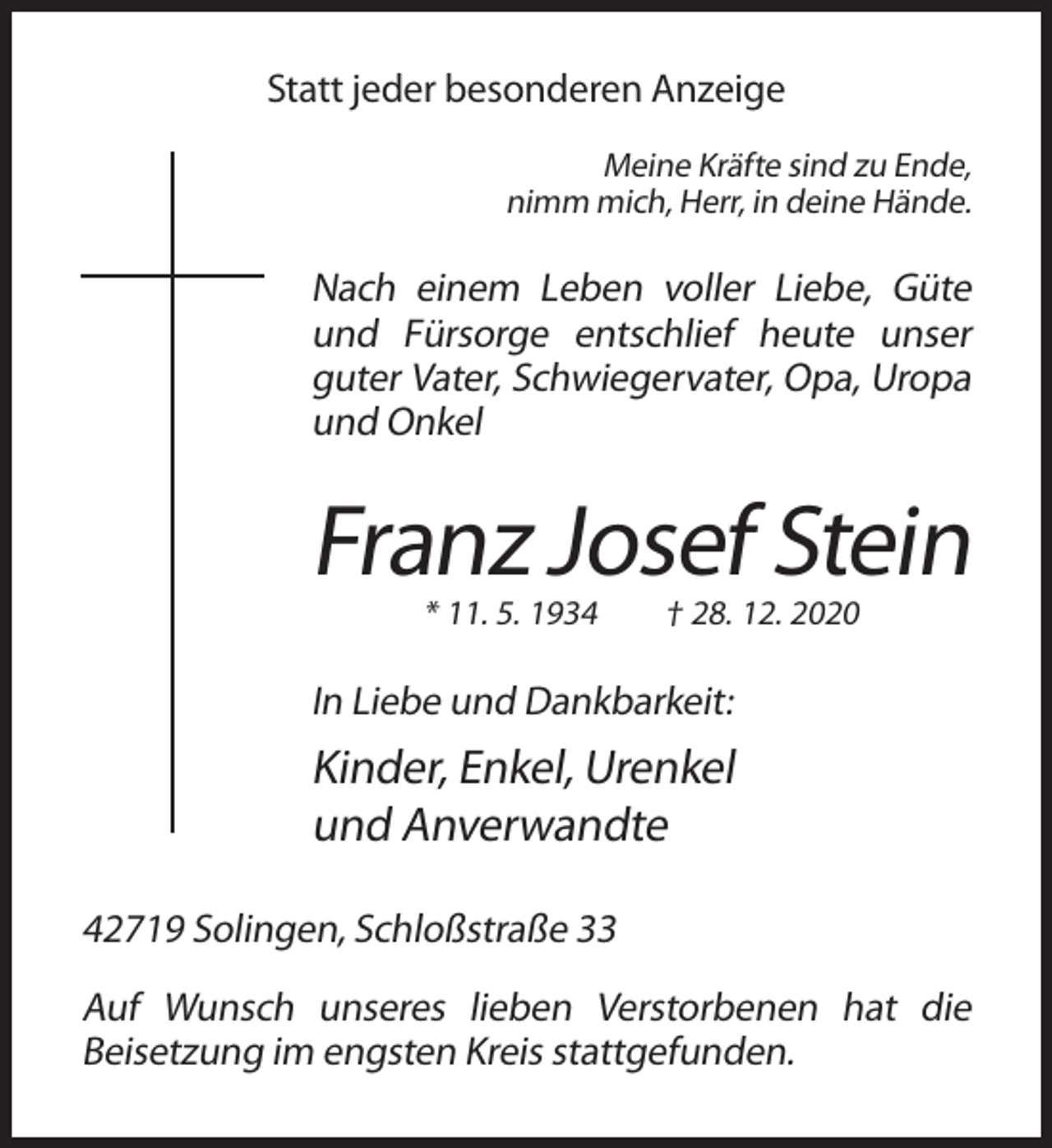 <p>Statt jeder besonderen Anzeige<br />Meine Kräfte sind zu Ende,<br />nimm mich, Herr, in deine Hände.</p><p>Nach einem Leben voller Liebe, Güte<br />und Fürsorge entschlief heute unser<br />guter Vater, Schwiegervater, Opa, Uropa<br />und Onkel</p><p>Franz Josef Stein<br />* 11. 5. 1934</p><p>† 28. 12. 2020</p><p>In Liebe und Dankbarkeit:</p><p>Kinder, Enkel, Urenkel<br />und Anverwandte<br />42719 Solingen, Schloßstraße 33<br />Auf Wunsch unseres lieben Verstorbenen hat die<br />Beisetzung im engsten Kreis stattgefunden.</p>