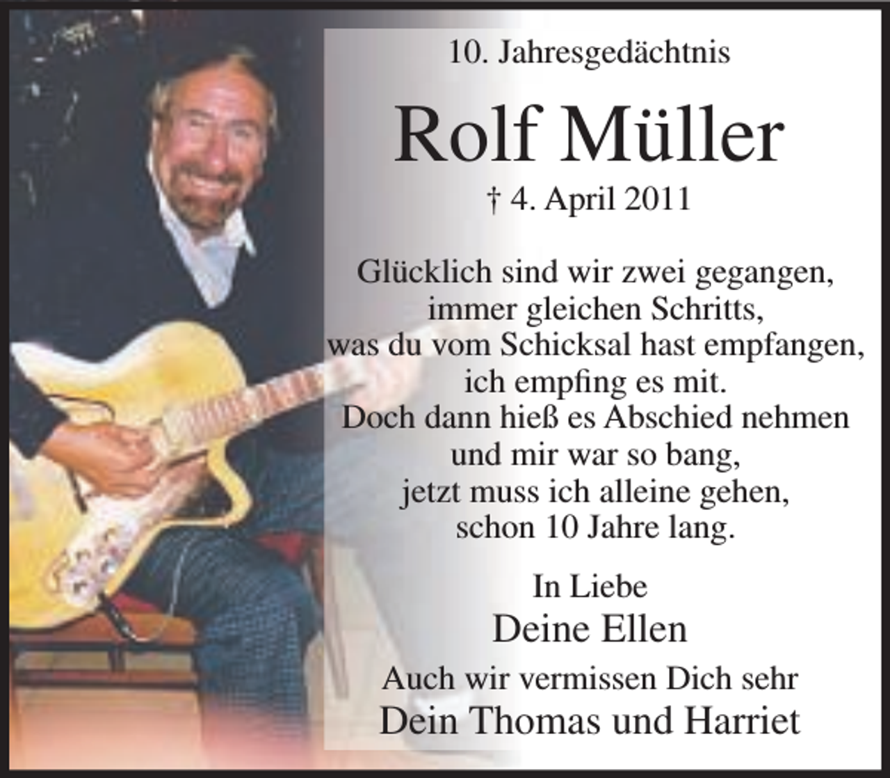 <p>10. Jahresgedächtnis</p><p>Rolf Müller<br />† 4. April 2011</p><p>Glücklich sind wir zwei gegangen,<br />immer gleichen Schritts,<br />was du vom Schicksal hast empfangen,<br />ich empﬁng es mit.<br />Doch dann hieß es Abschied nehmen<br />und mir war so bang,<br />jetzt muss ich alleine gehen,<br />schon 10 Jahre lang.<br />In Liebe</p><p>Deine Ellen<br />Auch wir vermissen Dich sehr</p><p>Dein Thomas und Harriet</p>