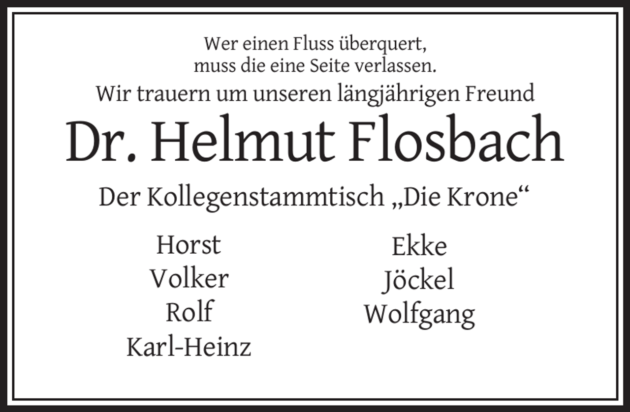 <p>Wer einen Fluss überquert,<br />muss die eine Seite verlassen.</p><p>Wir trauern um unseren längjährigen Freund</p><p>Dr. Helmut Flosbach<br />Der Kollegenstammtisch „Die Krone“<br />Horst<br />Volker<br />Rolf<br />Karl-Heinz</p><p>Ekke<br />Jöckel<br />Wolfgang</p>