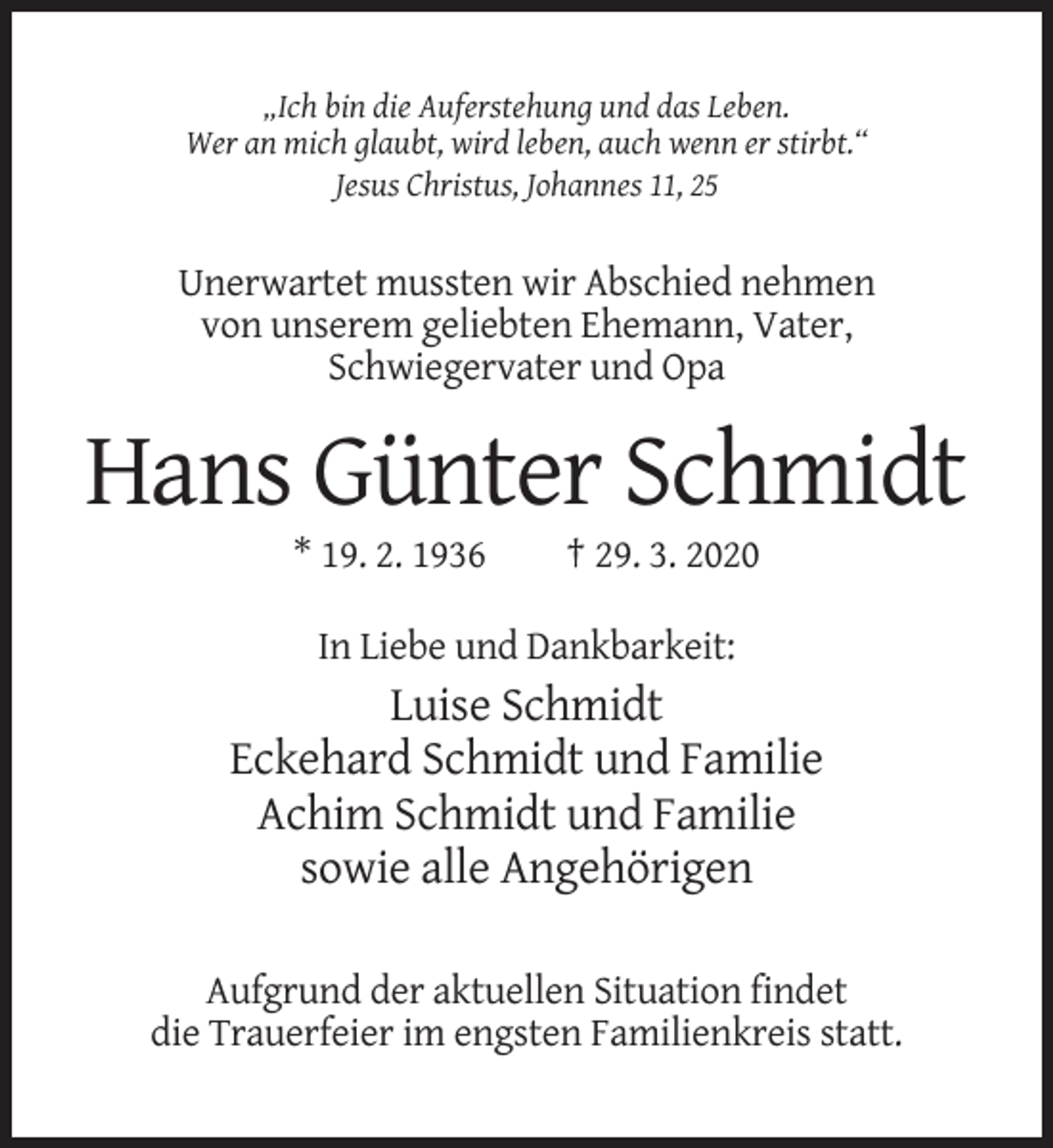 <p>„Ich bin die Auferstehung und das Leben.<br />Wer an mich glaubt, wird leben, auch wenn er stirbt.“<br />Jesus Christus, Johannes 11, 25</p><p>Unerwartet mussten wir Abschied nehmen<br />von unserem geliebten Ehemann, Vater,<br />Schwiegervater und Opa</p><p>Hans Günter Schmidt<br />* 19. 2. 1936</p><p>† 29. 3. 2020</p><p>In Liebe und Dankbarkeit:</p><p>Luise Schmidt<br />Eckehard Schmidt und Familie<br />Achim Schmidt und Familie<br />sowie alle Angehörigen<br />Aufgrund der aktuellen Situation findet<br />die Trauerfeier im engsten Familienkreis statt.</p>