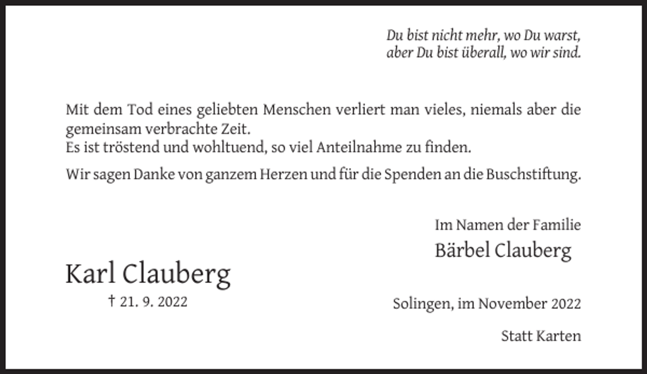 <p>Du bist nicht mehr, wo Du warst,<br />aber Du bist überall, wo wir sind.</p><p>Mit dem Tod eines geliebten Menschen verliert man vieles, niemals aber die<br />gemeinsam verbrachte Zeit.<br />Es ist tröstend und wohltuend, so viel Anteilnahme zu finden.<br />Wir sagen Danke von ganzem Herzen und für die Spenden an die Buschstiftung.</p><p>Im Namen der Familie</p><p>Bärbel Clauberg</p><p>Karl Clauberg<br />† 21. 9. 2022</p><p>Solingen, im November 2022<br />Statt Karten</p>