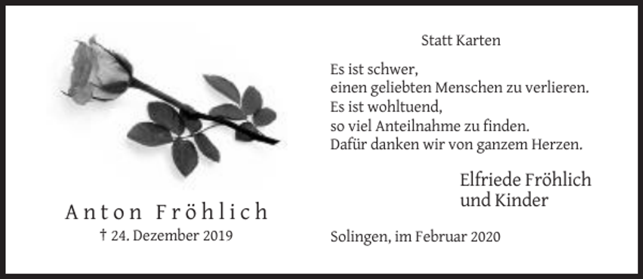 <p>Statt Karten<br />Es ist schwer,<br />einen geliebten Menschen zu verlieren.<br />Es ist wohltuend,<br />so viel Anteilnahme zu finden.<br />Dafür danken wir von ganzem Herzen.</p><p>Elfriede Fröhlich<br />und Kinder</p><p>Anton Fröhlich<br />† 24. Dezember 2019</p><p>Solingen, im Februar 2020</p>