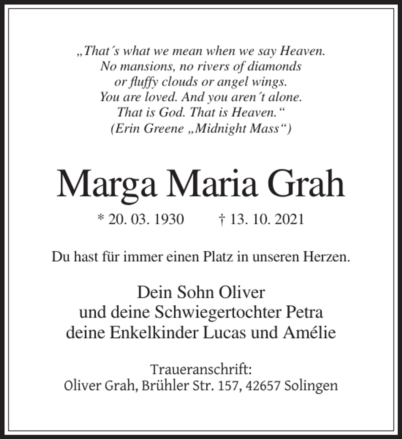 <p>„That´s what we mean when we say Heaven.<br />No mansions, no rivers of diamonds<br />or fluffy clouds or angel wings.<br />You are loved. And you aren´t alone.<br />That is God. That is Heaven.“<br />(Erin Greene „Midnight Mass“)</p><p>Marga Maria Grah<br />* 20. 03. 1930</p><p>† 13. 10. 2021</p><p>Du hast für immer einen Platz in unseren Herzen.</p><p>Dein Sohn Oliver<br />und deine Schwiegertochter Petra<br />deine Enkelkinder Lucas und Amélie<br />Traueranschrift:<br />Oliver Grah, Brühler Str. 157, 42657 Solingen</p>