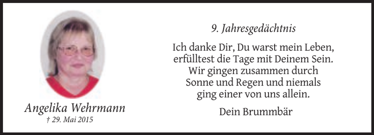 <p>9. Jahresgedächtnis<br />Ich danke Dir, Du warst mein Leben,<br />erfülltest die Tage mit Deinem Sein.<br />Wir gingen zusammen durch<br />Sonne und Regen und niemals<br />ging einer von uns allein.</p><p>Angelika Wehrmann<br />† 29. Mai 2015</p><p>Dein Brummbär</p>
