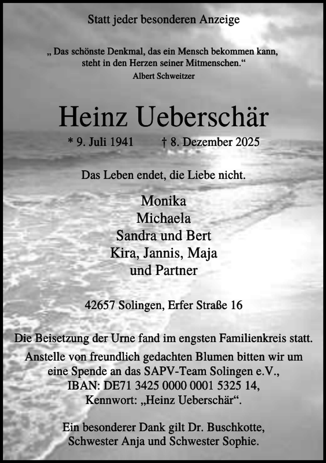 <p>Statt jeder besonderen Anzeige<br />„ Das schönste Denkmal, das ein Mensch bekommen kann,<br />steht in den Herzen seiner Mitmenschen.“<br />Albert Schweitzer</p><p>Heinz Ueberschär<br />* 9. Juli 1941</p><p>† 8. Dezember 2025</p><p>Das Leben endet, die Liebe nicht.</p><p>Monika<br />Michaela<br />Sandra und Bert<br />Kira, Jannis, Maja<br />und Partner<br />42657 Solingen, Erfer Straße 16<br />Die Beisetzung der Urne fand im engsten Familienkreis statt.<br />Anstelle von freundlich gedachten Blumen bitten wir um<br />eine Spende an das SAPV-Team Solingen e.V.,<br />IBAN: DE71 3425 01 5325 14,<br />Kennwort: „Heinz Ueberschär“.<br />Ein besonderer Dank gilt Dr. Buschkotte,<br />Schwester Anja und Schwester Sophie.</p>