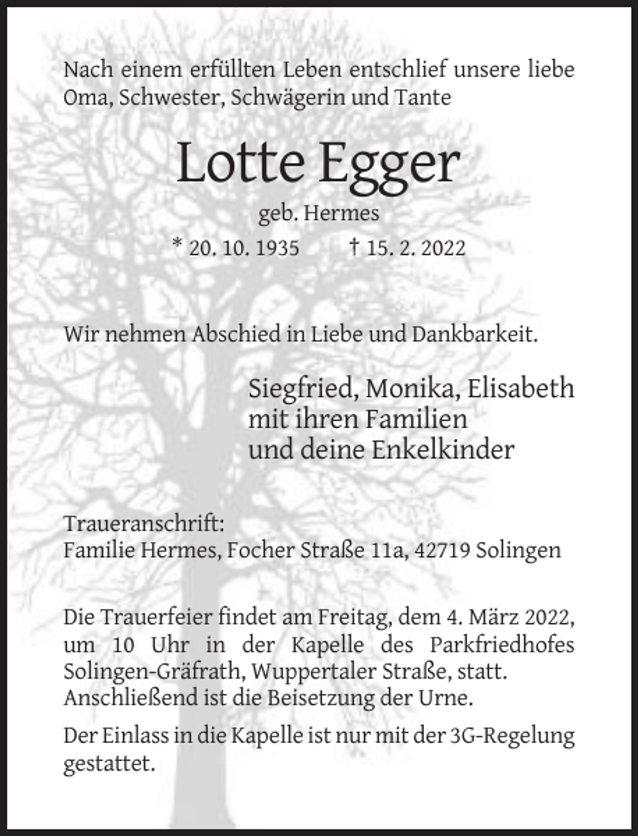 <p>Nach einem erfüllten Leben entschlief unsere liebe<br />Oma, Schwester, Schwägerin und Tante</p><p>Lotte Egger<br />geb. Hermes<br />* 20. 10. 1935<br />† 15. 2. 2022</p><p>Wir nehmen Abschied in Liebe und Dankbarkeit.</p><p>Siegfried, Monika, Elisabeth<br />mit ihren Familien<br />und deine Enkelkinder<br />Traueranschrift:<br />Familie Hermes, Focher Straße 11a, 42719 Solingen<br />Die Trauerfeier findet am Freitag, dem 4. März 2022,<br />um 10 Uhr in der Kapelle des Parkfriedhofes<br />Solingen-Gräfrath, Wuppertaler Straße, statt.<br />Anschließend ist die Beisetzung der Urne.<br />Der Einlass in die Kapelle ist nur mit der 3G-Regelung<br />gestattet.</p>