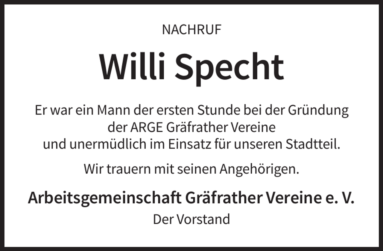 <p>NACHRUF</p><p>Willi Specht<br />Er war ein Mann der ersten Stunde bei der Gründung<br />der ARGE Gräfrather Vereine<br />und unermüdlich im Einsatz für unseren Stadtteil.<br />Wir trauern mit seinen Angehörigen.</p><p>Arbeitsgemeinschaft Gräfrather Vereine e. V.<br />Der Vorstand</p>