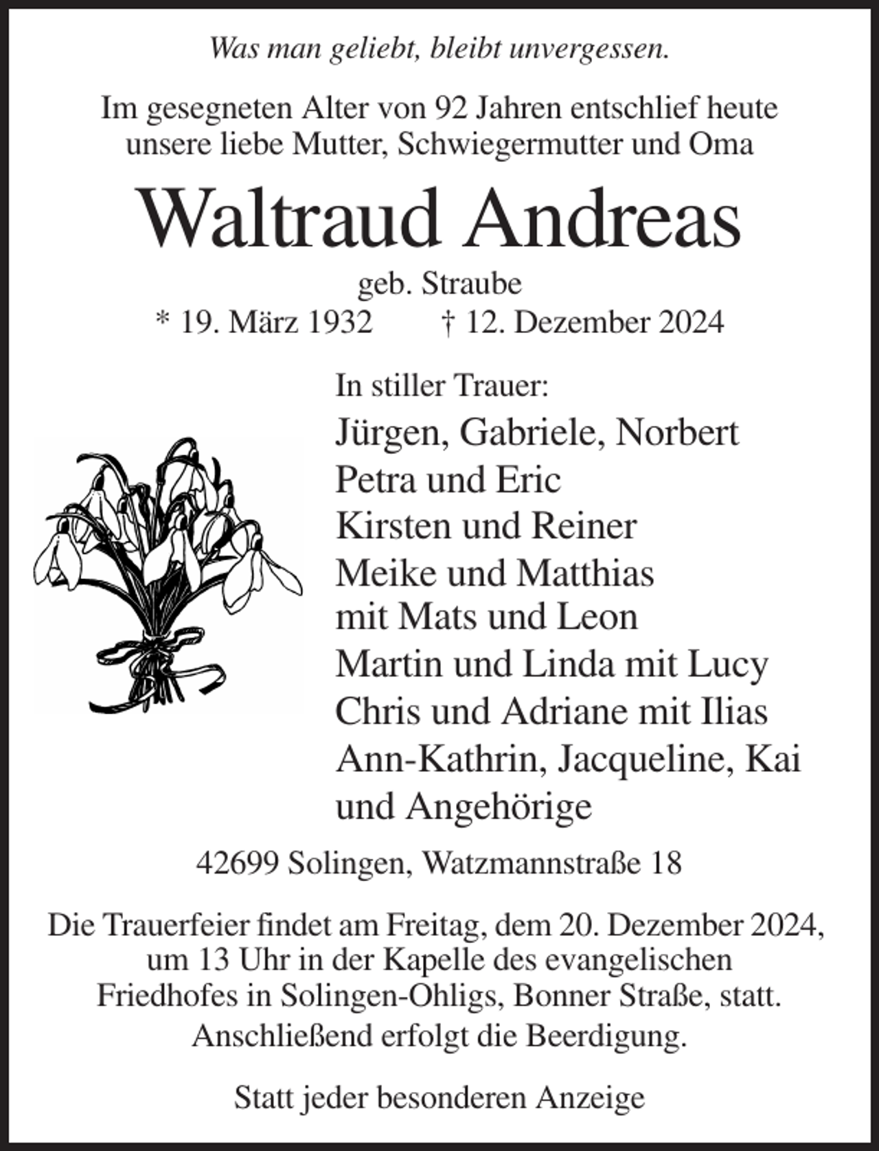 <p>Was man geliebt, bleibt unvergessen.</p><p>Im gesegneten Alter von 92 Jahren entschlief heute<br />unsere liebe Mutter, Schwiegermutter und Oma</p><p>Waltraud Andreas<br />geb. Straube<br />* 19. März 1932<br />† 12. Dezember 2024<br />In stiller Trauer:</p><p>Jürgen, Gabriele, Norbert<br />Petra und Eric<br />Kirsten und Reiner<br />Meike und Matthias<br />mit Mats und Leon<br />Martin und Linda mit Lucy<br />Chris und Adriane mit Ilias<br />Ann-Kathrin, Jacqueline, Kai<br />und Angehörige<br />42699 Solingen, Watzmannstraße 18<br />Die Trauerfeier findet am Freitag, dem 20. Dezember 2024,<br />um 13 Uhr in der Kapelle des evangelischen<br />Friedhofes in Solingen-Ohligs, Bonner Straße, statt.<br />Anschließend erfolgt die Beerdigung.<br />Statt jeder besonderen Anzeige</p>