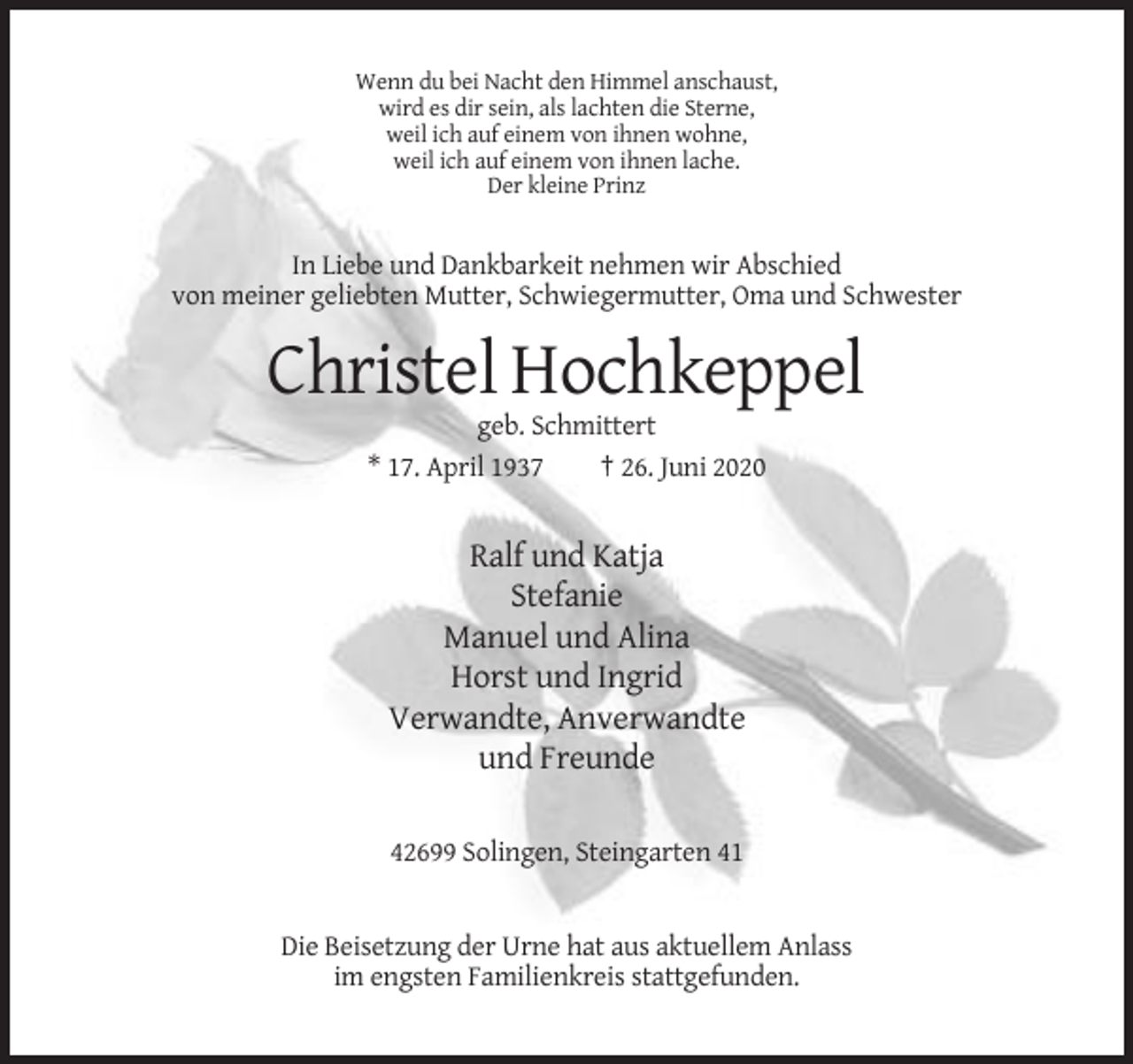 <p>Wenn du bei Nacht den Himmel anschaust,<br />wird es dir sein, als lachten die Sterne,<br />weil ich auf einem von ihnen wohne,<br />weil ich auf einem von ihnen lache.<br />Der kleine Prinz</p><p>In Liebe und Dankbarkeit nehmen wir Abschied<br />von meiner geliebten Mutter, Schwiegermutter, Oma und Schwester</p><p>Christel Hochkeppel<br />geb. Schmittert<br />* 17. April 1937<br />† 26. Juni 2020</p><p>Ralf und Katja<br />Stefanie<br />Manuel und Alina<br />Horst und Ingrid<br />Verwandte, Anverwandte<br />und Freunde<br />42699 Solingen, Steingarten 41</p><p>Die Beisetzung der Urne hat aus aktuellem Anlass<br />im engsten Familienkreis stattgefunden.</p>