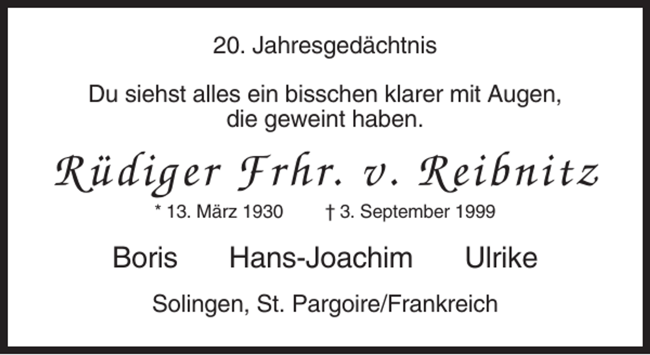 <p>20. Jahresgedächtnis<br />Du siehst alles ein bisschen klarer mit Augen,<br />die geweint haben.</p><p>Rüdiger Frhr. v. Reibnitz<br />* 13. März 1930</p><p>Boris</p><p>† 3. September 1999</p><p>Hans-Joachim</p><p>Ulrike</p><p>Solingen, St. Pargoire/Frankreich</p>