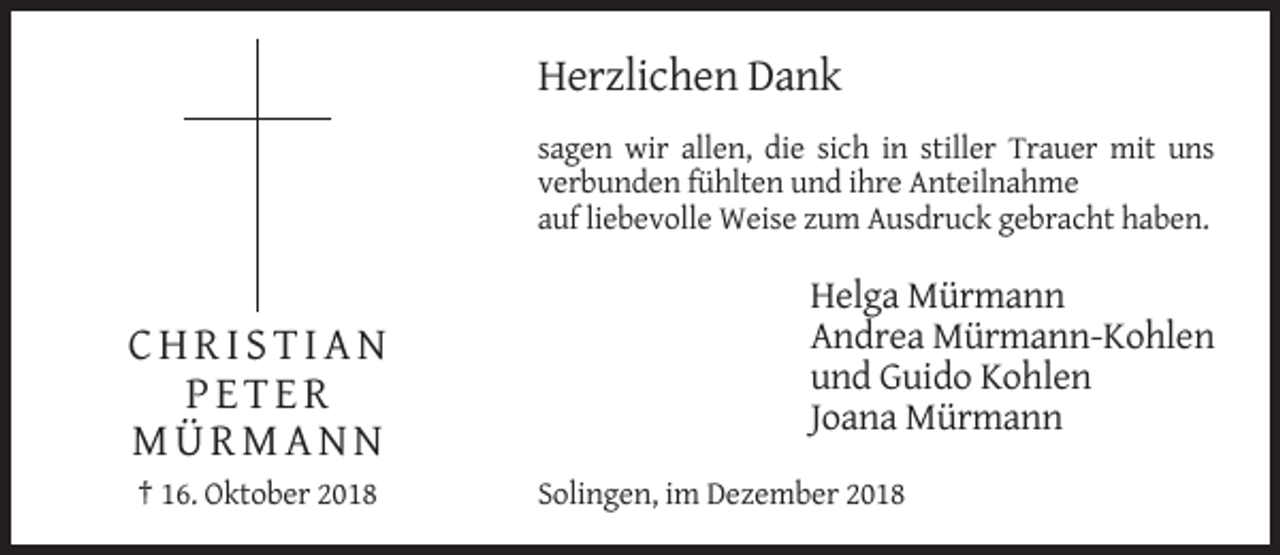 <p>Herzlichen Dank<br />sagen wir allen, die sich in stiller Trauer mit uns<br />verbunden fühlten und ihre Anteilnahme<br />auf liebevolle Weise zum Ausdruck gebracht haben.</p><p>CHRISTIAN<br />PETER<br />MÜRMANN<br />† 16. Oktober 2018</p><p>Helga Mürmann<br />Andrea Mürmann-Kohlen<br />und Guido Kohlen<br />Joana Mürmann<br />Solingen, im Dezember 2018</p>