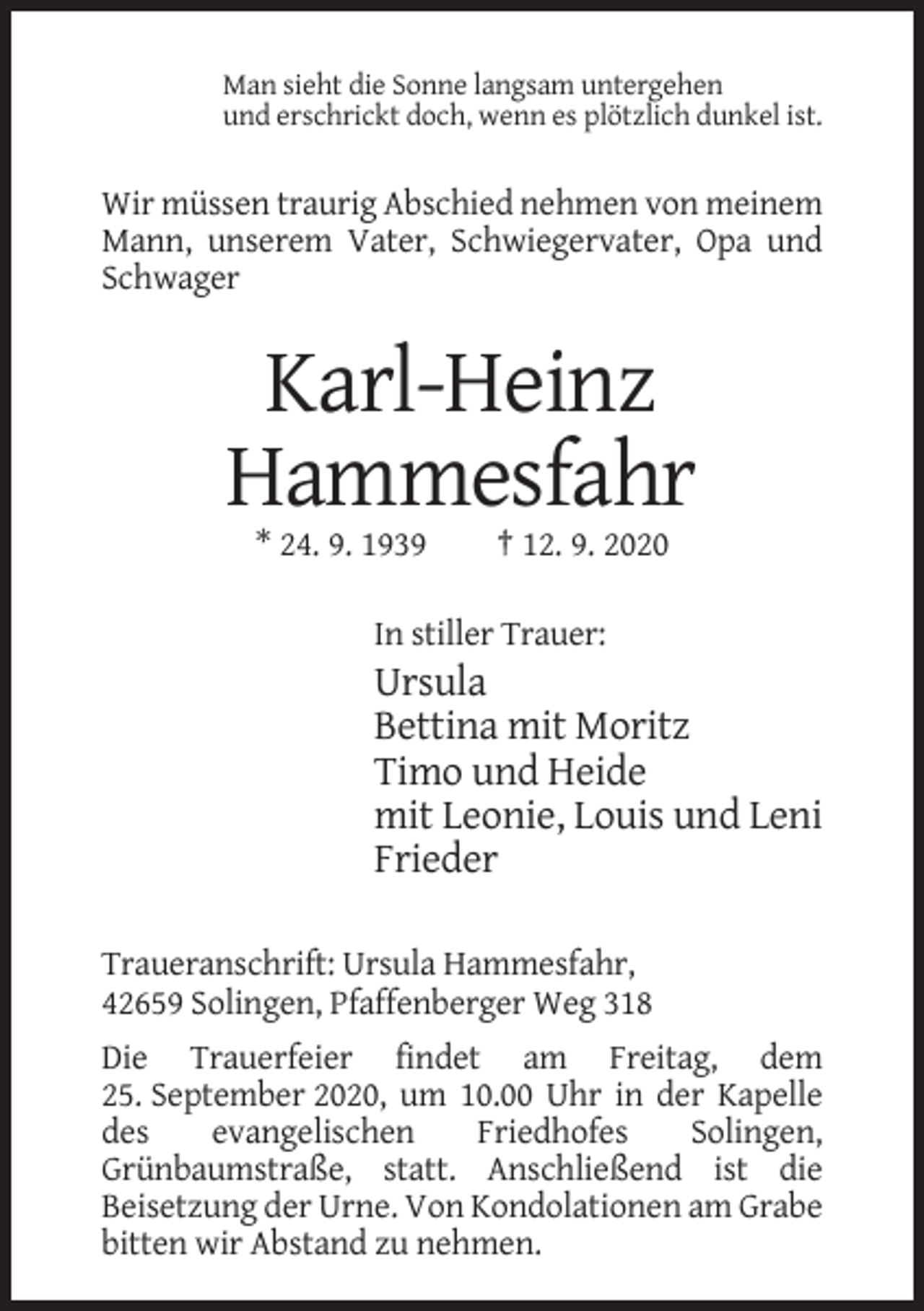<p>Man sieht die Sonne langsam untergehen<br />und erschrickt doch, wenn es plötzlich dunkel ist.</p><p>Wir müssen traurig Abschied nehmen von meinem<br />Mann, unserem Vater, Schwiegervater, Opa und<br />Schwager</p><p>Karl-Heinz<br />Hammesfahr<br />* 24. 9. 1939</p><p>† 12. 9. 2020</p><p>In stiller Trauer:</p><p>Ursula<br />Bettina mit Moritz<br />Timo und Heide<br />mit Leonie, Louis und Leni<br />Frieder<br />Traueranschrift: Ursula Hammesfahr,<br />42659 Solingen, Pfaffenberger Weg 318<br />Die Trauerfeier findet am Freitag, dem<br />25. September 2020, um 10.00 Uhr in der Kapelle<br />des<br />evangelischen<br />Friedhofes<br />Solingen,<br />Grünbaumstraße, statt. Anschließend ist die<br />Beisetzung der Urne. Von Kondolationen am Grabe<br />bitten wir Abstand zu nehmen.</p>