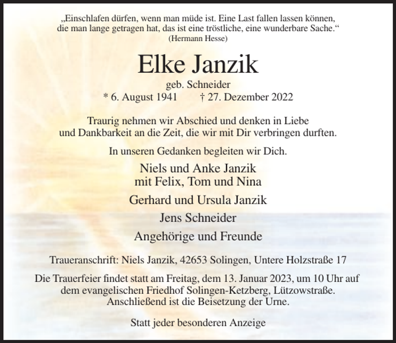 <p>„Einschlafen dürfen, wenn man müde ist. Eine Last fallen lassen können,<br />die man lange getragen hat, das ist eine tröstliche, eine wunderbare Sache.“<br />(Hermann Hesse)</p><p>Elke Janzik<br />geb. Schneider<br />* 6. August 1941<br />† 27. Dezember 2022<br />Traurig nehmen wir Abschied und denken in Liebe<br />und Dankbarkeit an die Zeit, die wir mit Dir verbringen durften.<br />In unseren Gedanken begleiten wir Dich.</p><p>Niels und Anke Janzik<br />mit Felix, Tom und Nina<br />Gerhard und Ursula Janzik<br />Jens Schneider<br />Angehörige und Freunde<br />Traueranschrift: Niels Janzik, 42653 Solingen, Untere Holzstraße 17<br />Die Trauerfeier findet statt am Freitag, dem 13. Januar 2023, um 10 Uhr auf<br />dem evangelischen Friedhof Solingen-Ketzberg, Lützowstraße.<br />Anschließend ist die Beisetzung der Urne.<br />Statt jeder besonderen Anzeige</p>