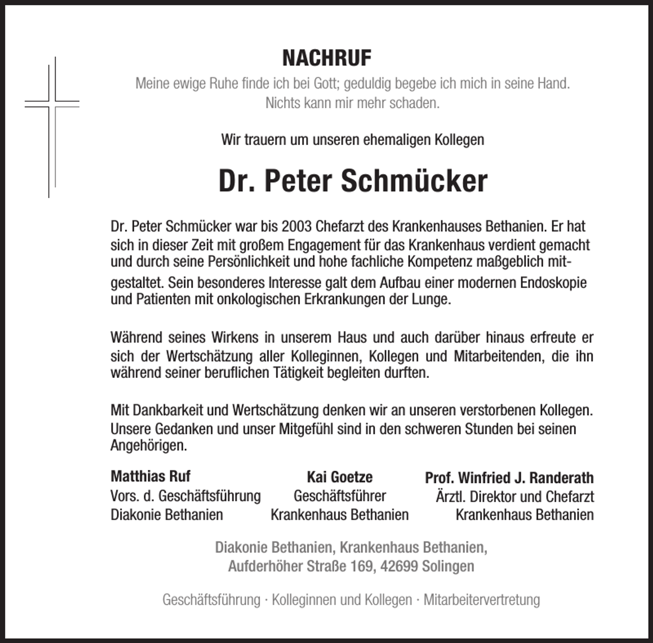 <p>NACHRUF</p><p>Meine ewige Ruhe finde ich bei Gott; geduldig begebe ich mich in seine Hand.<br />Nichts kann mir mehr schaden.<br />Wir trauern um unseren ehemaligen Kollegen</p><p>Dr. Peter Schmücker<br />Dr. Peter Schmücker war bis 2003 Chefarzt des Krankenhauses Bethanien. Er hat<br />sich in dieser Zeit mit großem Engagement für das Krankenhaus verdient gemacht<br />und durch seine Persönlichkeit und hohe fachliche Kompetenz maßgeblich mitgestaltet. Sein besonderes Interesse galt dem Aufbau einer modernen Endoskopie<br />und Patienten mit onkologischen Erkrankungen der Lunge.<br />Während seines Wirkens in unserem Haus und auch darüber hinaus erfreute er<br />sich der Wertschätzung aller Kolleginnen, Kollegen und Mitarbeitenden, die ihn<br />während seiner beruflichen Tätigkeit begleiten durften.<br />Mit Dankbarkeit und Wertschätzung denken wir an unseren verstorbenen Kollegen.<br />Unsere Gedanken und unser Mitgefühl sind in den schweren Stunden bei seinen<br />Angehörigen.<br />Matthias Ruf<br />Kai Goetze<br />Vors. d. Geschäftsführung<br />Geschäftsführer<br />Diakonie Bethanien<br />Krankenhaus Bethanien</p><p>Prof. Winfried J. Randerath<br />Ärztl. Direktor und Chefarzt<br />Krankenhaus Bethanien</p><p>Diakonie Bethanien, Krankenhaus Bethanien,<br />Aufderhöher Straße 169, 42699 Solingen<br />Geschäftsführung · Kolleginnen und Kollegen · Mitarbeitervertretung</p>