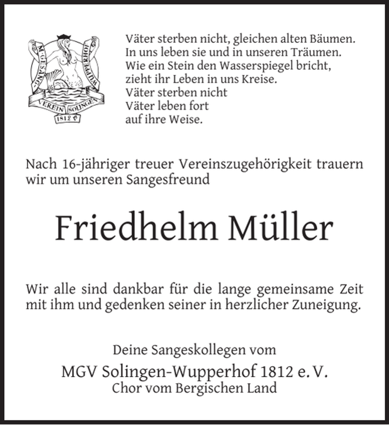 <p>Väter sterben nicht, gleichen alten Bäumen.<br />In uns leben sie und in unseren Träumen.<br />Wie ein Stein den Wasserspiegel bricht,<br />zieht ihr Leben in uns Kreise.<br />Väter sterben nicht<br />Väter leben fort<br />auf ihre Weise.</p><p>Nach 16-jähriger treuer Vereinszugehörigkeit trauern<br />wir um unseren Sangesfreund</p><p>Friedhelm Müller<br />Wir alle sind dankbar für die lange gemeinsame Zeit<br />mit ihm und gedenken seiner in herzlicher Zuneigung.<br />Deine Sangeskollegen vom</p><p>MGV Solingen-Wupperhof 1812 e. V.<br />Chor vom Bergischen Land</p>