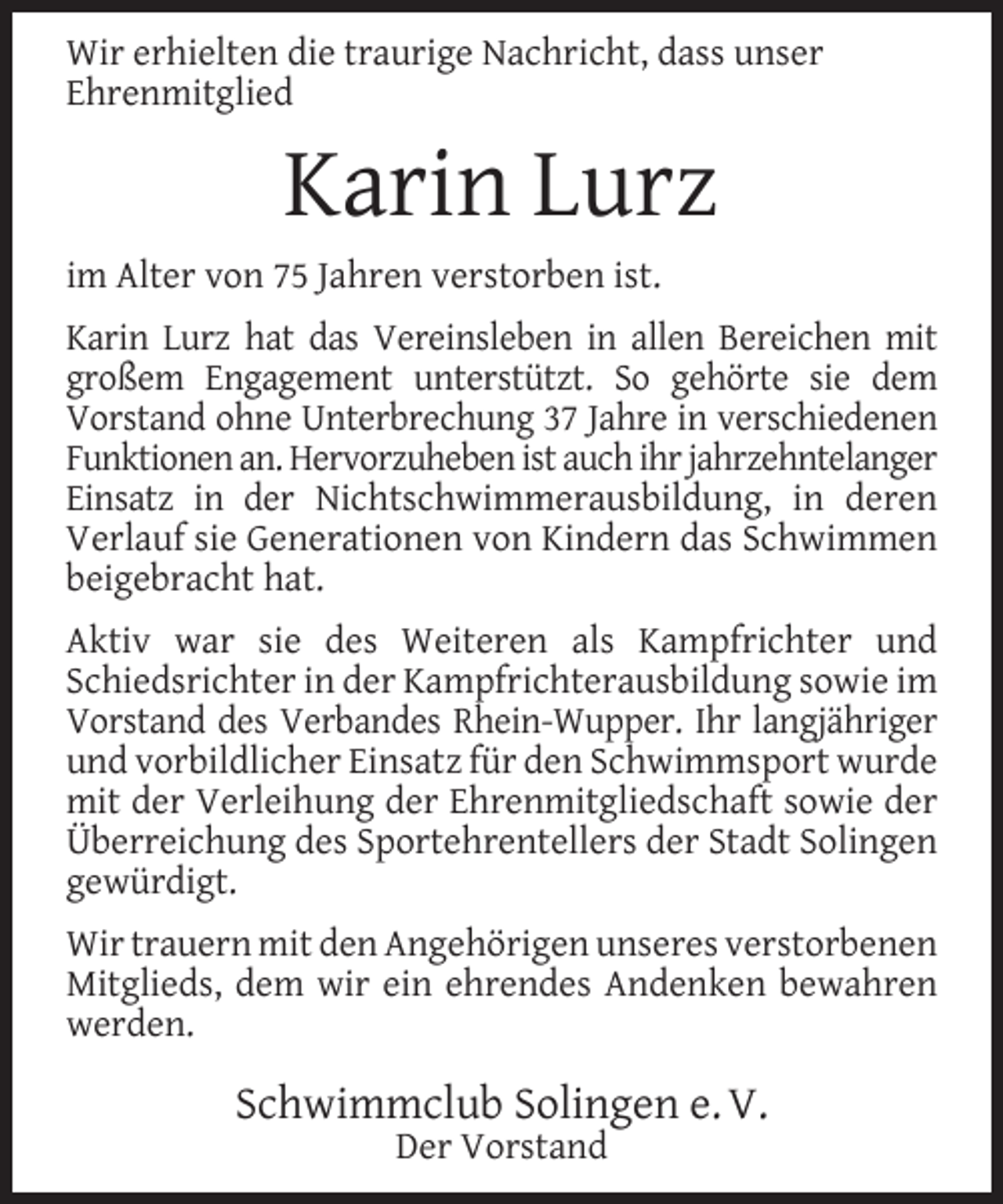 <p>Wir erhielten die traurige Nachricht, dass unser<br />Ehrenmitglied</p><p>Karin Lurz<br />im Alter von 75 Jahren verstorben ist.<br />Karin Lurz hat das Vereinsleben in allen Bereichen mit<br />großem Engagement unterstützt. So gehörte sie dem<br />Vorstand ohne Unterbrechung 37 Jahre in verschiedenen<br />Funktionen an. Hervorzuheben ist auch ihr jahrzehntelanger<br />Einsatz in der Nichtschwimmerausbildung, in deren<br />Verlauf sie Generationen von Kindern das Schwimmen<br />beigebracht hat.<br />Aktiv war sie des Weiteren als Kampfrichter und<br />Schiedsrichter in der Kampfrichterausbildung sowie im<br />Vorstand des Verbandes Rhein-Wupper. Ihr langjähriger<br />und vorbildlicher Einsatz für den Schwimmsport wurde<br />mit der Verleihung der Ehrenmitgliedschaft sowie der<br />Überreichung des Sportehrentellers der Stadt Solingen<br />gewürdigt.<br />Wir trauern mit den Angehörigen unseres verstorbenen<br />Mitglieds, dem wir ein ehrendes Andenken bewahren<br />werden.</p><p>Schwimmclub Solingen e. V.<br />Der Vorstand</p>